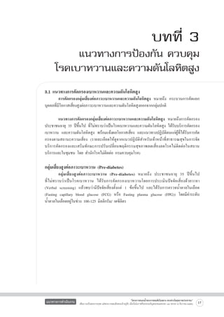 บทที่ 3

แนวทางการป้องกัน ควบคุม
โรคเบาหวานและความดันโลหิตสูง
3.1 แนวทางการคัดกรองเบาหวานและความดันโลหิตสูง

	
การคัดกรองกลุ่มเสี่ยงต่อภาวะเบาหวานและความดันโลหิตสูง หมายถึง กระบวนการคัดแยก
บุคคลที่มีโอกาสเสี่ยงสูงต่อภาวะเบาหวานและความดันโลหิตสูงออกจากกลุ่มปกติ

	
แนวทางการคัดกรองกลุ่มเสี่ยงต่อภาวะเบาหวานและความดันโลหิตสูง หมายถึงการคัดกรอง
ประชาชนอายุ 35 ปีขึ้นไป ที่ไม่ทราบว่าเป็นโรคเบาหวานและความดันโลหิตสูง ได้รับบริการคัดกรอง
เบาหวาน และความดันโลหิตสูง พร้อมแจ้งผลโอกาสเสี่ยง และแนวทางปฏิบัติตนแก่ผู้ที่ได้รับการคัด
กรองตามสถานะความเสี่ยง (รายละเอียดให้ดูจากแนวปฏิบัติสำหรับเจ้าหน้าที่สาธารณสุขในการจัด
บริการคัดกรองและเสริมทักษะการปรับเปลี่ยนพฤติกรรมสุขภาพลดเสี่ยงลดโรคไม่ติดต่อในสถาน
บริการและในชุมชน โดย สำนักโรคไม่ติดต่อ กรมควบคุมโรค) 


กลุ่มเสี่ยงสูงต่อภาวะเบาหวาน (Pre-diabetes) 

	
กลุ่ ม เสี่ ย งสู ง ต่ อ ภาวะเบาหวาน (Pre-diabetes) หมายถึ ง ประชาชนอายุ 35 ปี ขึ้ นไป

ที่ ไ ม่ ท ราบว่ า เป็ นโรคเบาหวาน ได้ รั บ การคั ด กรองเบาหวานโดยการประเมิ น ปั จ จั ย เสี่ ย งด้ ว ยวาจา

(Verbal screening) แล้วพบว่ามีปัจจัยเสี่ยงตั้งแต่ 1 ข้อขึ้นไป และได้รับการตรวจน้ำตาลในเลือด
(Fasting capillary blood glucose (FCG) หรือ Fasting plasma glucose (FPG)) โดยมีค่าระดับ
น้ำตาลในเลือดอยู่ในช่วง 100-125 มิลลิกรัม/ เดซิลิตร


แนวทางการดำเนินงาน

“โครงการสนองน้ำพระราชหฤทัยในหลวง ทรงห่วงใยสุขภาพประชาชน”
เพื่อถวายเป็นพระราชกุศล แด่พระบาทสมเด็จพระเจ้าอยู่หัว เนื่องในโอกาสที่จะทรงเจริญพระชนมพรรษา ๘๔ พรรษา ๕ ธันวาคม ๒๕๕๔

17

 