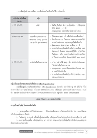 3. การจัดกลุ่มเป้าหมายหลังตรวจระดับน้ำตาลในเลือดด้วยวิธีเจาะปลายนิ้ว 
ระดับน้ำตาลในเลือด
     (FCG)
< 100 มก./ดล.	 

	 100-125 มก./ดล.

> 126 มก./ดล.

กลุ่ม
ปกติ

คำแนะนำ
-	 ยั ง ไม่ เ ป็ นโรค มี ค วามเสี่ ย งน้ อ ย ให้ นั ด ตรวจ

	 FPG ซ้ำทุก 1 - 3 ปี 
-	ควบคุมอาหาร ออกกำลังกายอย่างสม่ำเสมอ



กลุ่มเสี่ยงสูงต่อเบาหวาน
(Impaired fasting glucose
(IFG) หรือ pre-diabetes)

สงสัยว่าเป็นโรคเบาหวาน

-	 ให้ส่งตรวจ FPG :ซ้ำ เพื่อยืนยัน ผลเลือดอีกครั้ง   
-	 ป้องกันเบาหวาน โดยการควบคุมอาหารออกกำลัง

	 กายอย่างสม่ำเสมอ และควบคุมปัจจัยเสี่ยงอื่น 
-	 ติดตามตรวจ FCG ซ้ำทุก 6 เดือน – 1 ปี 
- ประเมินโอกาสเสี่ยงต่อโรคหัวใจขาดเลือด และ

	 อัมพฤกษ์ อัมพาต ตามแนวปฏิบัติฯ สำนักโรค

	 ไม่ติดต่อ หรือ แบบประเมินความเสี่ยงต่อโรค

	 หัวใจและหลอดเลือด (Rama-EGAT heart score)


-	 ส่งตรวจด้วยวิธี FPG ซ้ำ เพื่อยืนยันก่อนการ

	 วินิจฉัยว่าเป็นโรคเบาหวาน
- ควบคุมอาหาร ออกกำลังกายอย่างสม่ำเสมอ และ

	 ควบคุมปัจจัยเสี่ยงอื่น
- ประเมินโอกาสเสี่ยงต่อโรคหัวใจขาดเลือด และ

	 อัมพฤกษ์ อัมพาต



กลุ่มเสี่ยงสูงต่อภาวะความดันโลหิตสูง (Pre-hypertension)

	
กลุ่มเสี่ยงสูงต่อภาวะความดันโลหิตสูง (Pre-hypertension) หมายถึง ประชาชนอายุ 35 ปีขึ้นไป ที่ไม่
ทราบว่าเป็นโรคความดันโลหิตสูง ที่ได้รับการวัดความดันโลหิต แล้วพบว่า มีค่าความดันโลหิตซิสโตลิค อยู่ใน

ช่วง 120-139 มิลลิเมตรปรอท และ/หรือ ความดันโลหิตไดแอสโตลิค อยู่ในช่วง 80-89 มิลลิเมตรปรอท 


หลักการคัดกรองความดันโลหิตสูง



การเตรียมตัวเพื่อวัดความดันโลหิต


	
1.   ควรหยุดกิจกรรมที่ใช้พลังงานมาก 1 ชั่วโมงก่อนรับการตรวจวัดความดันโลหิต เช่น ออกกำลังกาย
หรือทำงานหนักมาก เป็นต้น
	
2.  ไม่ดื่มสุรา ชา กาแฟ เครื่องดื่มที่ผสมคาเฟอีน หรือสูบบุหรี่ก่อนวัดความดันโลหิต อย่างน้อย 30 นาที
	
3. ควรสวมเสื้อแขนสั้น หรือสวมเสื้อหลวมๆ สบายๆ สามารถพับแขนเสื้อขึ้นไปเหนือข้อศอกและต้นแขน       
เพื่อความสะดวกในการวัด
แนวทางการดำเนินงาน

“โครงการสนองน้ำพระราชหฤทัยในหลวง ทรงห่วงใยสุขภาพประชาชน”
เพื่อถวายเป็นพระราชกุศล แด่พระบาทสมเด็จพระเจ้าอยู่หัว เนื่องในโอกาสที่จะทรงเจริญพระชนมพรรษา ๘๔ พรรษา ๕ ธันวาคม ๒๕๕๔

19

 