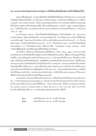 3.2 แนวทางการส่งเสริมสุขภาพประชากรกลุ่มภาวะปกติเพื่อลดปัจจัยเสี่ยงต่อการเกิดโรคไม่ติดต่อเรื้อรัง


	
ประชากรที่ยังอยู่ในกลุ่ม ภาวะสุขภาพที่ปกติก็อาจมีปัจจัยที่ทำให้เสี่ยงต่อการเกิดโรคเบาหวาน และความดัน
โลหิตสูงได้ ปัจจัยเหล่านั้นได้แก่ ภาวะอ้วนลงพุง การไม่ออกกำลังกาย การบริโภคอาหารที่ไม่เหมาะสม การดื่มสุรา
การสูบบุรี และการเกิดความเครียด ดังนั้นการส่งเสริมสุขภาพหรือการสร้างเสริมสุขภาพให้ประชาชนทุกกลุ่ม

มีจิตสำนึกและพฤติกรรมสร้างเสริมสุขภาพที่ดี ทั้งในระดับปัจเจกบุคคล ครอบครัว ชุมชน ตลอดจนกลุ่มสังคม
ต่ า งๆ จึ ง เป็ น เรื่องสำคัญ และจำเป็นอย่างยิ่งในการลดความเสี่ยงต่อการเกิดโรคภัยไข้เจ็บต่างๆ ตามนโยบาย

“สร้าง นำ  ซ่อม”
	
ภาวะอ้วนลงพุง (Obesity) เป็นหนึ่งในปัจจัยเสี่ยงที่สำคัญต่อการเกิดโรคไม่ติดต่อ เช่น โรคเบาหวาน    
ความดันโลหิตสูง ไขมันในเลือดผิดปกติ และโรคหลอดเลือดหัวใจ ในการศึกษาทางระบาดวิทยาได้ใช้ค่าดัชนี

มวลกายเป็นเกณฑ์ โดยกำหนดว่าอ้วนเป็นภาวะที่ร่างกายมีค่าดัชนีมวลกายเท่ากับหรือมากกว่า 25 กิโลกรัม

ต่อตารางเมตร น้ำหนักเกินมีค่าดัชนีมวลกายระหว่าง 23-24.9 กิโลกรัมต่อตารางเมตร และน้ำหนักน้อยมีค่าดัชนี

มวลกายน้อยกว่า 18.5 กิโลกรัมต่อตารางเมตร ดัชนีมวลกายเป็น “มาตรฐานทอง (Golden Standard)” สำหรับ

การค้นหาผู้ที่เสี่ยงสูงต่อการเกิดปัญหาสุขภาพที่สัมพันธ์กับภาวะไขมันสูง
	
อย่างไรก็ตาม เมื่อไม่นานมานี้มีหลักฐานมากขึ้นที่ยืนยันว่า รูปร่าง (Body shape) และการกระจายตัว

ของไขมันตามร่างกายเป็นปัจจัยเสี่ยงสำคัญต่อการเกิดโรคที่สัมพันธ์กับความอ้วน ผู้ที่มีภาวะอ้วนลงพุงหรือไขมัน

เกินที่ท้อง มีความเสี่ยงสูงต่อการเกิดโรคหัวใจและเบาหวาน การวัดรอบเอวเป็นวิธีการง่ายๆ ที่บอกถึงภาวะอ้วน
ลงพุง ดังนันเส้นรอบเอวจึงสะท้อนถึงรูปร่าง ขณะทีดชนีมวลกายสะท้อนถึงปริมาตรและมวลร่างกาย ทังดัชนีมวลกาย
้
่ั
้
และรอบเอวต่างมีความสัมพันธ์กับปริมาณไขมันทั้งหมดในร่างกายพอๆกัน แต่รอบเอวสะท้อนถึงปริมาณไขมัน

ในช่องท้องได้ดีกว่าดัชนีมวลกาย รอบเอวเป็นตัวทำนายต่อการเกิดโรคเบาหวานได้หนักแน่นกว่าดัชนีมวลกาย
นอกจากนั้นรอบเอวยังเป็นตัวทำนายที่สำคัญต่อการเกิดโรคเบาหวาน โรคหลอดเลือดหัวใจและอัตราการเสียชีวิต
โดยไม่ขึ้นกับความดันโลหิต ระดับน้ำตาลและไขมันในเลือด นั่นจึงเป็นที่มาของการเสนอแนะให้วัดรอบเอว

เพื่อเฝ้าระวังอ้วนลงพุงโดยเครือข่ายคนไทยไร้พุงและกรมอนามัย
	
ตำแหน่งของการวัดรอบเอวที่ผ่านมามีหลายตำแหน่ง แต่ที่เครือข่ายคนไทยไร้พุงและกรมอนามัยแนะนำ

คื อ การวั ด บริ เ วณขอบบนของกระดู ก เชิง กราน ซึ่ ง อาจจะยากเกิ นไปสำหรับ ประชาชนในการเฝ้ า ระวั ง ตนเอง

ดังนั้นกรมอนามัยจึงแนะนำประชาชนให้ใช้วิธีง่ายๆ โดยการวัดผ่านสะดือ ทั้งนี้จากการทบทวนงานวิจัยของ

The American Society for Nutrition (Klein S, Allison DB and et al. Am J Clin Nutr 2007; 85:1197-202.)

พบว่ามีการวัดที่ระดับสะดือถึง 28 % สำหรับเกณฑ์การประเมินของคนไทย เป็นดังนี้


    	 	
ผู้ชาย 	 	
เท่ากับหรือมากกว่า 90 ซม. หมายถึง อ้วนลงพุง
             	ผู้หญิง 		
เท่ากับหรือมากกว่า 80 ซม. หมายถึง อ้วนลงพุง



22

แนวทางการดำเนินงาน

“โครงการสนองน้ำพระราชหฤทัยในหลวง ทรงห่วงใยสุขภาพประชาชน”
เพื่อถวายเป็นพระราชกุศล แด่พระบาทสมเด็จพระเจ้าอยู่หัว เนื่องในโอกาสที่จะทรงเจริญพระชนมพรรษา ๘๔ พรรษา ๕ ธันวาคม ๒๕๕๔

 