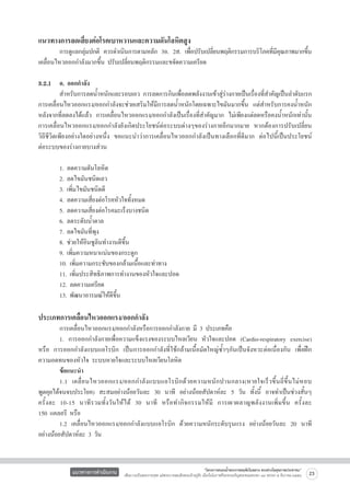 แนวทางการลดเสี่ยงต่อโรคเบาหวานและความดันโลหิตสูง

	
การดูแลกลุมปกติ ควรดำเนินการตามหลัก 3อ. 2ส. เพือปรับเปลียนพฤติกรรมการบริโภคทีมคณภาพมากขึน
่
่
่
่ ีุ
้
เคลื่อนไหวออกกำลังมากขึ้น ปรับเปลี่ยนพฤติกรรมและขจัดความเครียด

3.2.1	 อ. ออกกำลัง 
	
สำหรับการลดน้ำหนักและรอบเอว การลดการกินเพื่อลดพลังงานเข้าสู่ร่างกายเป็นเรื่องที่สำคัญเป็นลำดับแรก
การเคลื่อนไหวออกแรง/ออกกำลังจะช่วยเสริมให้มีการลดน้ำหนักโดยเฉพาะไขมันมากขึ้น แต่สำหรับการคงน้ำหนัก
หลังจากที่ลดลงได้แล้ว การเคลื่อนไหวออกแรง/ออกกำลังเป็นเรื่องที่สำคัญมาก ไม่เพียงแต่ลดหรือคงน้ำหนักเท่านั้น
การเคลื่อนไหวออกแรง/ออกกำลังยังเกิดประโยชน์ต่อระบบต่างๆของร่างกายอีกมากมาย หากต้องการปรับเปลี่ยน

วิถีชีวิตเพียงอย่างใดอย่างหนึ่ง ขอแนะนำว่าการเคลื่อนไหวออกกำลังเป็นทางเลือกที่ดีมาก ต่อไปนี้เป็นประโยชน์

ต่อระบบของร่างกายบางส่วน

	
1. ลดความดันโลหิต
	
2. ลดไขมันชนิดเลว
	
3. เพิ่มไขมันชนิดดี
	
4. ลดความเสี่ยงต่อโรคหัวใจทั้งหมด
	
5. ลดความเสี่ยงต่อโรคมะเร็งบางชนิด
	
6. ลดระดับน้ำตาล
	
7. ลดไขมันที่พุง
	
8. ช่วยให้อินซูลินทำงานดีขึ้น
	
9. เพิ่มความหนาแน่นของกระดูก
	
10. เพิ่มความกระชับของกล้ามเนื้อและท่าทาง
	
11. เพิ่มประสิทธิภาพการทำงานของหัวใจและปอด
	
12. ลดความเครียด
	
13. พัฒนาอารมณ์ให้ดีขึ้น   


ประเภทการเคลื่อนไหวออกแรง/ออกกำลัง

	
การเคลื่อนไหวออกแรง/ออกกำลังหรือการออกกำลังกาย มี 3 ประเภทคือ
	
1. การออกกำลังกายเพื่อความแข็งแรงของระบบไหลเวียน หัวใจและปอด (Cardio-respiratory exercise)   
หรือ การออกกำลังแบบแอโรบิก เป็นการออกกำลังที่ใช้กล้ามเนื้อมัดใหญ่ซ้ำๆกันเป็นจังหวะต่อเนื่องกัน เพื่อฝึก
ความอดทนของหัวใจ ระบบหายใจและระบบไหลเวียนโลหิต
	
ข้อแนะนำ
	
1.1 เคลื่ อ นไหวออกแรง/ออกกำลั ง แบบแอโรบิ ก ด้ ว ยความหนั ก ปานกลาง(หายใจเร็ ว ขึ้ น ถี่ ขึ้ นไม่ ห อบ

พูดคุยได้จนจบประโยค) สะสมอย่างน้อยวันละ 30 นาที อย่างน้อยสัปดาห์ละ 5 วัน ทั้งนี้ อาจทำเป็นช่วงสั้นๆ        
ครั้ ง ละ 10-15 นาที รวมทั้ งวันให้ไ ด้ 30 นาที หรือทำกิจกรรมให้มี การเผาผลาญพลังงานเพิ่มขึ้น ครั้ ง ละ               
150 แคลอรี หรือ
	
1.2 เคลื่อนไหวออกแรง/ออกกำลังแบบแอโรบิก ด้วยความหนักระดับรุนแรง อย่างน้อยวันละ 20 นาที
อย่างน้อยสัปดาห์ละ 3 วัน

แนวทางการดำเนินงาน

“โครงการสนองน้ำพระราชหฤทัยในหลวง ทรงห่วงใยสุขภาพประชาชน”
เพื่อถวายเป็นพระราชกุศล แด่พระบาทสมเด็จพระเจ้าอยู่หัว เนื่องในโอกาสที่จะทรงเจริญพระชนมพรรษา ๘๔ พรรษา ๕ ธันวาคม ๒๕๕๔

23

 