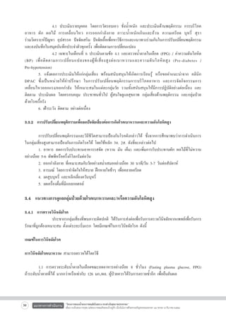 4.1 ประเมินรายบุคคล โดยการวัดรอบเอว ชั่งน้ำหนัก และประเมินด้านพฤติกรรม การบริโภค
อาหาร ผัก ผลไม้ การเคลื่อนไหว การออกกำลังกาย ภาวะน้ำหนักเกินและอ้วน ความเครียด บุหรี่ สุรา

ร่วมวิเคราะห์ปัญหา อุปสรรค ปัจจัยเสริม ปัจจัยเอื้อเพื่อหาวิธีการและแนวทางร่วมกันในการปรับเปลี่ยนพฤติกรรม
และลงบันทึกในสมุดบันทึกประจำตัวทุกครั้ง เพื่อติดตามการเปลี่ยนแปลง
	
	
4.2 เฉพาะในเดือนที่ 6 ประเมินตามข้อ 4.1 และตรวจน้ำตาลในเลือด (FPG) / ค่าความดันโลหิต
(BP) เพื่ อ ติ ด ตามการเปลี่ ย นแปลงของผู้ ที่ เ สี่ ย งสู ง ต่ อ เบาหวานและความดั นโลหิ ต สู ง (Pre-diabetes /                      
Pre-hypertension) 
	
5. แจ้งผลการประเมินให้แก่กลุ่มเสี่ยง พร้อมสนับสนุนให้เกิดการเรียนรู้ หรือขอคำแนะนำจาก คลินิก
DPAC ซึ่ ง เป็ น หน่ ว ยให้ ค ำปรึ ก ษา ในการปรั บ เปลี่ ย นพฤติ ก รรมการบริ โ ภคอาหาร และการจั ด กิ จ กรรมการ
เคลื่อนไหวออกแรง/ออกกำลัง ให้เหมาะสมในแต่ละกลุ่มวัย รวมทั้งสนับสนุนให้มีการปฏิบัติอย่างต่อเนื่อง และ
ติดตาม ประเมินผล โดยครอบคลุม ประชาชนทั่วไป ผู้สนใจดูแลสุขภาพ กลุ่มเสี่ยงด้านพฤติกรรม และกลุ่มป่วย
ด้วยโรคเรื้อรัง
	
6. เฝ้าระวัง ติดตาม อย่างต่อเนื่อง

3.3.2  การปรับเปลี่ยนพฤติกรรมเพื่อลดปัจจัยเสี่ยงต่อการเกิดโรคเบาหวานและความดันโลหิตสูง

	
การปรับเปลี่ยนพฤติกรรมและวิถีชีวิตสามารถป้องกันโรคดังกล่าวได้ ซึ่งจากการศึกษาพบว่าการดำเนินการ
ในกลุ่มเสี่ยงสูงสามารถป้องกันการเกิดโรคได้ โดยใช้หลัก 3อ. 2ส. ดังที่จะกล่าวต่อไป 
	
1. อาหาร ลดการรับประทานอาหารรสจัด (หวาน มัน เค็ม) และเพิ่มการรับประทานผัก ผลไม้ที่ไม่หวาน
อย่างน้อย 5-6 ทัพพีหรือครึ่งกิโลกรัมต่อวัน
	
2. ออกกำลังกาย ที่เหมาะสมกับวัยอย่างสม่ำเสมออย่างน้อย 30 นาที/วัน 5-7 วันต่อสัปดาห์  
	
3. อารมณ์ โดยการทำจิตใจให้สบาย ฝึกหายใจช้าๆ เพื่อคลายเครียด  
	
4. งดสูบบุหรี่ และหลีกเลี่ยงควันบุหรี่
	
5. งดเครื่องดื่มที่มีแอลกอฮอล์


3.4  แนวทางการดูแลกลุ่มป่วยด้วยโรคเบาหวานและ/หรือความดันโลหิตสูง


3.4.1  การตรวจวินิจฉัยโรค
            ประชากรกลุ่มเสี่ยงที่พบภาวะผิดปกติ ได้รับการส่งต่อเพื่อรับการตรวจวินิจฉัยจากแพทย์เพื่อรับการ
รักษาที่ถูกต้องเหมาะสม ตั้งแต่ระยะเริ่มแรก โดยมีเกณฑ์ในการวินิจฉัยโรค ดังนี้

เกณฑ์ในการวินิจฉัยโรค

การวินิจฉัยโรคเบาหวาน สามารถตรวจได้โดยวิธี

	
1.1 การตรวจระดับน้ำตาลในเลือดขณะอดอาหารอย่างน้อย 8 ชั่วโมง (Fasting plasma glucose, FPG)         
ถ้าระดับน้ำตาลที่ได้ มากกว่าหรือเท่ากับ 126 มก./ดล. ผู้ป่วยควรได้รับการตรวจซ้ำอีก เพื่อยืนยันผล

36

แนวทางการดำเนินงาน

“โครงการสนองน้ำพระราชหฤทัยในหลวง ทรงห่วงใยสุขภาพประชาชน”
เพื่อถวายเป็นพระราชกุศล แด่พระบาทสมเด็จพระเจ้าอยู่หัว เนื่องในโอกาสที่จะทรงเจริญพระชนมพรรษา ๘๔ พรรษา ๕ ธันวาคม ๒๕๕๔

 