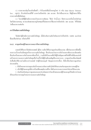 1.2 การตรวจระดับน้ำตาลในเลือดที่ 2 ชั่วโมงหลังดื่มน้ำตาลกลูโคส 75 กรัม (Oral Glucose Tolerance
Test , OGTT) ถ้าระดับน้ำตาลที่ได้ มากกว่าหรือเท่ากับ 200 มก./ดล. ถือว่าเป็นเบาหวาน ซึ่งผู้ป่วยควรได้รับ

การตรวจซ้ำเพื่อยืนยันผล
	
1.3 ในกรณีที่ผู้ป่วยมีอาการของโรคเบาหวานชัดเจน ได้แก่ หิวน้ำมาก ปัสสาวะมากหรือน้ำหนักตัวลด

โดยไม่ทราบสาเหตุ ตรวจระดับพลาสมากลูโคสขณะที่ไม่อดอาหารได้มากกว่าหรือเท่ากับ 200 มก./ดล. ให้วินิจฉัย
ว่าเป็นเบาหวานเช่นกัน


การวินิจฉัยความดันโลหิตสูง


	
วินิจฉัยว่าผู้ป่วยมีภาวะความดันโลหิตสูง เมื่อมีระดับความดันโลหิตมากกว่าหรือเท่ากับ 140/90 มม.ปรอท
ซึ่งจะเป็นค่าตัวบน หรือล่างก็ได้ 

3.4.2  การดูแลรักษาผู้ป่วยเบาหวานและ/หรือความดันโลหิตสูง 

	
ภายหลังได้รับการวินิจฉัยจากแพทย์ ผู้ป่วย จะต้องได้รับการดูแลรักษาที่เหมาะสม เพื่อรักษาอาการที่เกิดขึ้น
จากภาวะน้ำตาลในเลือดสูงหรือภาวะความดันโลหิตสูง ป้องกันและรักษาการเกิดโรคแทรกซ้อนระยะเฉียบพลัน
ป้องกันหรือชะลอการเกิดโรคแทรกซ้อนเรื้อรัง รวมทั้งมีเป้าหมายเพื่อให้ผู้ป่วยมีคุณภาพชีวิตที่ดีใกล้เคียงคนปกติ

แต่โรคเบาหวานและความดันโลหิตสูงเป็นโรคเรื้อรังที่ผู้ป่วยต้องเผชิญเป็นเวลายาวนาน การดูแลรักษาที่จะเกิดผลดี
จำเป็นต้องใช้ความร่วมมือระหว่างแพทย์ ตัวผู้ป่วยและญาติ ทีมบุคลากรสาขาอื่นๆ ที่เกี่ยวข้องโดยการดูแลรักษา
ประกอบด้วย
	
1. ตั้งเป้าหมายการควบคุมระดับน้ำตาลและระดับความดันโลหิตให้เหมาะสมกับอายุและสภาวะของผู้ป่วย
	
2. เน้นให้ผู้ป่วยและญาติมีการปรับเปลี่ยนพฤติกรรมชีวิต ทั้งด้านอาหารและการออกกำลังกายให้เหมาะสม                                     
	
3.	ส่งเสริมสนับสนุนการดูแลตนเองและประเมินผลการรักษาด้วยตนเองแก่ผู้ป่วยและญาติโดยมีการกำหนด
เป้าหมายในการควบคุมโรคเบาหวานและความดันโลหิตสูง


แนวทางการดำเนินงาน

“โครงการสนองน้ำพระราชหฤทัยในหลวง ทรงห่วงใยสุขภาพประชาชน”
เพื่อถวายเป็นพระราชกุศล แด่พระบาทสมเด็จพระเจ้าอยู่หัว เนื่องในโอกาสที่จะทรงเจริญพระชนมพรรษา ๘๔ พรรษา ๕ ธันวาคม ๒๕๕๔

37

 