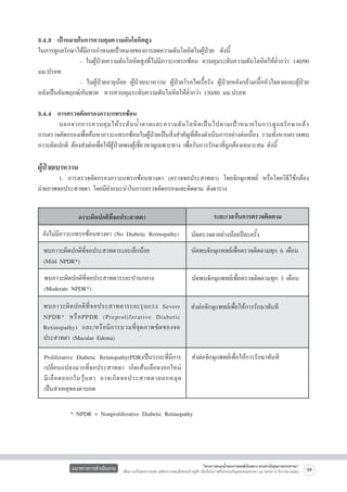3.4.3  เป้าหมายในการควบคุมความดันโลหิตสูง
ในการดูแลรักษาได้มีการกำหนดเป้าหมายของการลดความดันโลหิตในผู้ป่วย  ดังนี้             	
      
	
	
- ในผู้ป่วยความดันโลหิตสูงที่ไม่มีภาวะแทรกซ้อน ควบคุมระดับความดันโลหิตให้ต่ำกว่า 140/90  
มม.ปรอท
          	 - ในผู้ป่วยอายุน้อย ผู้ป่วยเบาหวาน ผู้ป่วยโรคไตเรื้อรัง ผู้ป่วยหลังกล้ามเนื้อหัวใจตายและผู้ป่วย
หลังเป็นอัมพฤกษ์/อัมพาต  ควรควบคุมระดับความดันโลหิตให้ต่ำกว่า 130/80 มม.ปรอท

3.4.4  การตรวจคัดกรองภาวะแทรกซ้อน
	
นอกจากการควบคุ ม ให้ ร ะดั บ น้ ำ ตาลและความดั นโลหิ ต เป็ น ไปตามเป้ า หมายในการดู แ ลรั ก ษาแล้ ว        
การตรวจคัดกรองเพื่อค้นหาภาวะแทรกซ้อนในผู้ป่วยเป็นสิ่งสำคัญที่ต้องดำเนินการอย่างต่อเนื่อง รวมทั้งหากตรวจพบ
ภาวะผิดปกติ ต้องส่งต่อเพื่อให้ผู้ป่วยพบผู้เชี่ยวชาญเฉพาะทาง เพื่อรับการรักษาที่ถูกต้องเหมาะสม ดังนี้

ผู้ป่วยเบาหวาน 
	
1. การตรวจคัดกรองภาวะแทรกซ้อนทางตา (ตรวจจอประสาทตา) โดยจักษุแพทย์ หรือโดยวิธีใช้กล้อง

ถ่ายภาพจอประสาทตา โดยมีคำแนะนำในการตรวจคัดกรองและติดตาม ดังตาราง


ระยะเวลาในการตรวจติดตาม
ภาวะผิดปกติที่จอประสาทตา
ยังไม่มีภาวะแทรกซ้อนทางตา (No Diabetic Retinopathy)   นัดตรวจตาอย่างน้อยปีละครั้ง
พบภาวะผิดปกติที่จอประสาทตาระยะเล็กน้อย 
(Mild NPDR*)

นัดพบจักษุแพทย์เพื่อตรวจติดตามทุก 6 เดือน

พบภาวะผิดปกติที่จอประสาทตาระยะปานกลาง
(Moderate NPDR*)

นัดพบจักษุแพทย์เพื่อตรวจติดตามทุก 3 เดือน

พบภาวะผิ ด ปกติ ที่ จ อประสาทตาระยะรุ น แรง Severe
NPDR* หรื อ PPDR (Preproliferative Diabetic
Retinopathy) และ/หรื อ มี ก ารบวมที่ จุ ด ภาพชั ด ของจอ
ประสาทตา (Macular Edema)

ส่งต่อจักษุแพทย์เพื่อให้การรักษาทันที

Proliferative Diabetic Retinopathy(PDR)เป็นระยะที่มีการ ส่งต่อจักษุแพทย์เพื่อให้การรักษาทันที
เปลี่ยนแปลงมากที่จอประสาทตา เกิดเส้นเลือดงอกใหม่

มี เ ลื อ ดออกในวุ้ น ตา อาจเกิ ด จอประสาทตาลอกหลุ ด

เป็นสาเหตุของตาบอด
           * NPDR = Nonproliferative Diabetic Retinopathy 

แนวทางการดำเนินงาน

“โครงการสนองน้ำพระราชหฤทัยในหลวง ทรงห่วงใยสุขภาพประชาชน”
เพื่อถวายเป็นพระราชกุศล แด่พระบาทสมเด็จพระเจ้าอยู่หัว เนื่องในโอกาสที่จะทรงเจริญพระชนมพรรษา ๘๔ พรรษา ๕ ธันวาคม ๒๕๕๔

39

 