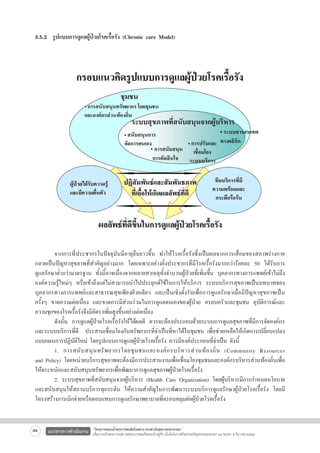 3.5.2  รูปแบบการดูแลผู้ป่วยโรคเรื้อรัง (Chronic care Model)




	
จากการที่ประชากรในปัจจุบันมีอายุยืนยาวขึ้น ทำให้โรคเรื้อรังซึ่งเป็นผลจากการเสื่อมของสภาพร่างกาย
กลายเป็นปัญหาสุขภาพที่สำคัญอย่างมาก โดยเฉพาะอย่างยิ่งประชากรที่มีโรคเรื้อรังมากกว่าร้อยละ 50 ได้รับการ
ดูแลรักษาต่ำกว่ามาตรฐาน ทั้งนี้อาจเนื่องจากหลายสาเหตุทั้งจำนวนผู้ป่วยที่เพิ่มขึ้น บุคลากรทางการแพทย์เข้าไม่ถึง
องค์ความรู้ใหม่ๆ หรือเข้าถึงแต่ไม่สามารถนำไปประยุกต์ใช้ในการให้บริการ ระบบบริการสุขภาพเป็นบทบาทของ
บุคลากรทางการแพทย์และสาธารณสุขเพียงฝ่ายเดียว และเป็นเชิงตั้งรับเพื่อการดูแลรักษาเมื่อมีปัญหาสุขภาพเป็น
ครั้งๆ ขาดความต่อเนื่อง และขาดการมีส่วนร่วมในการดูแลตนเองของผู้ป่วย ครอบครัวและชุมชน อุบัติการณ์และ
ความชุกของโรคเรื้อรังจึงมีอัตราเพิ่มสูงขึ้นอย่างต่อเนื่อง
	
ดังนั้น การดูแลผู้ป่วยโรคเรื้อรังให้ได้ผลดี ควรจะต้องประกอบด้วยระบบการดูแลสุขภาพที่มีการจัดองค์กร
และระบบบริการที่ดี   ประสานเชื่อมโยงกับทรัพยากรที่จำเป็นที่หาได้ในชุมชน เพื่อช่วยเหลือให้เกิดการเปลี่ยนแปลง
แบบแผนการปฏิบัติใหม่ โดยรูปแบบการดูแลผู้ป่วยโรคเรื้อรัง ควรมีองค์ประกอบที่จำเป็น ดังนี้	 
	
1. การสนั บ สนุ น ทรั พ ยากรโดยชุ ม ชนและองค์ ก รบริ ห ารส่ ว นท้ อ งถิ่ น (Community Resources

and Policy) โดยหน่วยบริการสุขภาพจะต้องมีการประสานงานเพื่อเชื่อมโยงชุมชนและองค์กรบริหารส่วนท้องถิ่นเพื่อ
ให้ตระหนักและสนับสนุนทรัพยากรเพื่อพัฒนาการดูแลสุขภาพผู้ป่วยโรคเรื้อรัง
	
2. ระบบสุขภาพที่สนับสนุนจากผู้บริหาร (Health Care Organization) โดยผู้บริหารมีการกำหนดนโยบาย
และสนับสนุนให้สถานบริการทุกระดับ ให้ความสำคัญในการพัฒนาระบบบริการดูแลรักษาผู้ป่วยโรคเรื้อรัง โดยมี
โครงสร้างการเบิกจ่ายหรือตอบแทนการดูแลรักษาพยาบาลที่ครอบคลุมต่อผู้ป่วยโรคเรื้อรัง

44

แนวทางการดำเนินงาน

“โครงการสนองน้ำพระราชหฤทัยในหลวง ทรงห่วงใยสุขภาพประชาชน”
เพื่อถวายเป็นพระราชกุศล แด่พระบาทสมเด็จพระเจ้าอยู่หัว เนื่องในโอกาสที่จะทรงเจริญพระชนมพรรษา ๘๔ พรรษา ๕ ธันวาคม ๒๕๕๔

 
