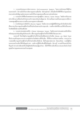 3. ระบบสนั บ สนุ น การจั ด การตนเอง (Self-management Support) โดยการสนั บ สนุ นให้ ผู้ ป่ ว ย               
และครอบครัว มีความมั่นใจในการจัดการดูแลความเจ็บป่วย จัดหาอุปกรณ์ เครื่องมือหรือวิธีที่ใช้ในการดูแลตนเอง    
สามารถประเมินปัญหาอุปสรรคและความสำเร็จในการดูแลตนเองเป็นระยะๆอย่างสม่ำเสมอ
	
4. ระบบบริการที่เชื่อมโยงตลอดกระบวนการดูแลผู้ป่วย (Delivery System Design) โดยมีการปรับระบบ
บริการที่สามารถเชื่อมโยงกันในสถานบริการทุกระดับอย่างมีคุณภาพ มีการเตรียมความพร้อมของบุคลากรเพื่อการ
วางแผนดูแลผู้ป่วยระยะยาวรวมทั้งระบบการดูแลภาวะเฉียบพลัน
	
5. การสนับสนุนการตัดสินใจ (Decision Support) โดยมีแนวทางเวชปฏิบัติที่มีหลักฐานอ้างอิงเชิงประจักษ์
เป็นแนวทางในการดูแลรักษาผู้ป่วยโรคเรื้อรังสำหรับสถานบริการทุกระดับ รวมทั้งการจัดให้มีระบบให้คำปรึกษาทาง
โทรศัพท์เมื่อมีความพร้อมเพียงพอ
	
6. ระบบสารสนเทศทางคลินิก (Clinical Information System) โดยมีระบบสารสนเทศทางคลินิกที่ช่วย
สนับสนุนและส่งผ่านข้อมูลถึงกันและกัน เพื่อการดูแลรักษาผู้ป่วยโรคเรื้อรังให้เป็นไปตามแนวทาง
	
นอกจากนี้ สิ่งสำคัญในการดูแลผู้ป่วยโรคเรื้อรังจะต้องมีทีมสหสาขาวิชาชีพ (Chronic care Model Team)
ซึ่งประกอบด้วยบุคลากรทางการแพทย์สาขาวิชาชีพต่างๆที่เกี่ยวข้อง ที่ได้รับการเตรียมความพร้อม สามารถร่วม
วางแผนเพื่อการดูแลรักษาผู้ป่วยโรคเรื้อรังอย่างมีประสิทธิภาพ ทั้งด้านสุขภาพทางกาย จิตและสังคม รวมทั้งผู้ป่วย
และครอบครัวจะต้องได้รับข้อมูลข่าวสาร องค์ความรู้ที่เกี่ยวข้องที่เป็นปัจจุบัน มีความรู้ ความเข้าใจและมั่นใจใน
ข้อมูลข่าวสารอย่างเพียงพอที่จะมีปฏิสัมพันธ์กับคณะผู้ดูแลรักษา เพื่อให้ได้ทางเลือกที่เหมาะสมและเกิดประโยชน์
สูงสุดในการดูแลตนเองครอบครัวและชุมชน 



แนวทางการดำเนินงาน

“โครงการสนองน้ำพระราชหฤทัยในหลวง ทรงห่วงใยสุขภาพประชาชน”
เพื่อถวายเป็นพระราชกุศล แด่พระบาทสมเด็จพระเจ้าอยู่หัว เนื่องในโอกาสที่จะทรงเจริญพระชนมพรรษา ๘๔ พรรษา ๕ ธันวาคม ๒๕๕๔

45

 