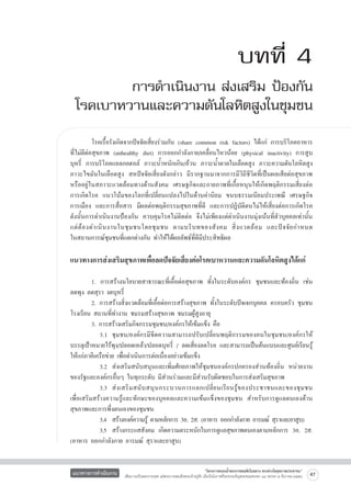 บทที่ 4
การดำเนินงาน ส่งเสริม ป้องกัน
โรคเบาหวานและความดันโลหิตสูงในชุมชน
	
โรคเรื้อรังเกิดจากปัจจัยเสี่ยงร่วมกัน (share common risk factors) ได้แก่ การบริโภคอาหาร
ที่ไม่ดีต่อสุขภาพ (unhealthy diet) การออกกำลังกาย/เคลื่อนไหวน้อย (physical inactivity) การสูบ
บุหรี่ การบริโภคแอลกอฮอล์ ภาวะน้ำหนักเกิน/อ้วน ภาวะน้ำตาลในเลือดสูง ภาวะความดันโลหิตสูง
ภาวะไขมันในเลือดสูง สหปัจจัยเสี่ยงดังกล่าว มีรากฐานมาจากการมีวิถีชีวิตที่เป็นผลเสียต่อสุขภาพ

หรืออยู่ในสภาวะแวดล้อมทางด้านสังคม เศรษฐกิจและกายภาพที่เกื้อหนุนให้เกิดพฤติกรรมเสี่ยงต่อ

การเกิดโรค แนวโน้มของโลกที่เปลี่ยนแปลงไปในด้านค่านิยม ขนบธรรมเนียมประเพณี เศรษฐกิจ
การเมือง และการสื่อสาร มีผลต่อพฤติกรรมสุขภาพที่ดี และการปฏิบัติตนไม่ให้เสี่ยงต่อการเกิดโรค
ดังนั้นการดำเนินงานป้องกัน ควบคุมโรคไม่ติดต่อ จึงไม่เพียงแต่ดำเนินงานมุ่งเน้นที่ตัวบุคคลเท่านั้น

แต่ ต้ อ งดำเนิ น งานในชุ ม ชนโดยชุ ม ชน ตามบริ บ ทของสั ง คม สิ่ ง แวดล้ อ ม และปั จ จั ย กำหนด

ในสถานการณ์ชุมชนที่แตกต่างกัน ทำให้ได้ผลลัพธ์ที่ดีมีประสิทธิผล
	

แนวทางการส่งเสริมสุขภาพเพื่อลดปัจจัยเสี่ยงต่อโรคเบาหวานและความดันโลหิตสูงได้แก่


	
1. การสร้างนโยบายสาธารณะที่เอื้อต่อสุขภาพ ทั้งในระดับองค์กร ชุมชนและท้องถิ่น เช่น
ลดพุง ลดสุรา งดบุหรี่
	
2. การสร้างสิ่งแวดล้อมที่เอื้อต่อการสร้างสุขภาพ ทั้งในระดับปัจเจกบุคคล ครอบครัว ชุมชน
โรงเรียน สถานที่ทำงาน ชมรมสร้างสุขภาพ ชมรมผู้สูงอายุ
	
3. การสร้างเสริมกิจกรรมชุมชน/องค์กรให้เข้มแข็ง คือ 
	
	 3.1 ชุมชน/องค์กรมีขีดความสามารถปรับเปลี่ยนพฤติกรรมของคนในชุมชน/องค์กรให้
บรรลุเป้าหมายไร้พุง/ปลอดเหล้า/ปลอดบุหรี่ / ลดเสี่ยงลดโรค และสามารถเป็นต้นแบบและศูนย์เรียนรู้
ให้แก่ภาคีเครือข่าย เพื่อดำเนินการต่อเนื่องอย่างเข้มแข็ง
	
	 3.2	 ส่งเสริมสนับสนุนและเพิ่มศักยภาพให้ชุมชนองค์กรปกครองส่วนท้องถิ่น หน่วยงาน
ของรัฐและองค์กรอื่นๆ ในทุกระดับ มีส่วนร่วมและมีส่วนรับผิดชอบในการส่งเสริมสุขภาพ
	
	 3.3	 ส่ ง เสริ ม สนั บ สนุ น กระบวนการแลกเปลี่ ย นเรี ย นรู้ ข องประชาชนและของชุ ม ชน

เพื่อเสริมสร้างความรู้และทักษะของบุคคลและความเข้มแข็งของชุมชน สำหรับการดูแลตนเองด้าน
สุขภาพและการพึ่งตนเองของชุมชน
	
	 3.4	 สร้างองค์ความรู้ ตามหลักการ 3อ. 2ส. (อาหาร ออกกำลังกาย อารมณ์ สุราและยาสูบ)
	
	 3.5	 สร้างกระแสสังคม เกิดความตระหนักในการดูแลสุขภาพตนเองตามหลักการ 3อ. 2ส.
(อาหาร ออกกำลังกาย อารมณ์ สุราและยาสูบ)

แนวทางการดำเนินงาน

“โครงการสนองน้ำพระราชหฤทัยในหลวง ทรงห่วงใยสุขภาพประชาชน”
เพื่อถวายเป็นพระราชกุศล แด่พระบาทสมเด็จพระเจ้าอยู่หัว เนื่องในโอกาสที่จะทรงเจริญพระชนมพรรษา ๘๔ พรรษา ๕ ธันวาคม ๒๕๕๔

47

 