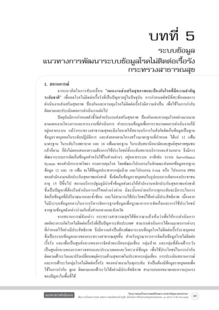 บทที่ 5

ระบบข้อมูล
แนวทางการพัฒนาระบบข้อมูลโรคไม่ติดต่อเรื้อรัง
กระทรวงสาธารณสุข
1. สถานการณ์

	
จากแนวคิ ดในการขั บ เคลื่ อ น “แผนงานส่ ง เสริ ม สุ ข ภาพและป้ อ งกั นโรคที่ มี ค วามสำคั ญ

ระดับชาติ” เพื่อลดโรคไม่ติดต่อเรื้อรังที่เป็นปัญหาอยู่ในปัจจุบัน การกำหนดดัชนีที่สะท้อนผลการ
ดำเนินงานส่งเสริมสุขภาพ ป้องกันและควบคุมโรคไม่ติดต่อเรื้อรังมีความจำเป็น เพื่อใช้ในการกำกับ
ติดตามและประเมินผลการดำเนินงานต่อไป
	
ปัจจุบันมีการกำหนดตัวชี้วัดสำหรับงานส่งเสริมสุขภาพ ป้องกันและควบคุมโรคอย่างมากมาย
ตามแผนงานโครงการและภาระงานที่ดำเนินการ ส่วนระบบข้อมูลเพื่อการรายงานผลการดำเนินงานก็มี
อยู่หลายระบบ แม้ว่ากระทรวงสาธารณสุขจะมีนโยบายให้สถานบริการในสังกัดจัดเก็บข้อมูลเป็นฐาน
ข้อมูลรายบุคคลในระดับปฏิบัติการ และส่งออกตามโครงสร้างมาตรฐานที่กำหนด ได้แก่ 12 แฟ้ม
มาตรฐาน ในระดับโรงพยาบาล และ 18 แฟ้มมาตรฐาน ในระดับสถานีอนามัยและศูนย์สุขภาพชุมชน
แล้วก็ตาม ก็ยังไม่ตอบสนองความต้องการใช้ประโยชน์ทั้งระดับสถานบริการและส่วนกลาง จึงมีการ
พัฒนาระบบการจัดเก็บข้อมูลสำหรับใช้ในส่วนต่างๆ อยู่หลายระบบ อาทิเช่น ระบบ Surveillance
System ของสำนักระบาดวิทยา กรมควบคุมโรค โดยพัฒนาโปรแกรมในลักษณะส่งออกข้อมูลจากฐาน
ข้อมูล 12 และ 18 แฟ้ม จะได้ข้อมูลประชากรกลุ่มป่วย และโปรแกรม I-risk หรือ โปรแกรม PPIS
ของสำนักงานหลักประกันสุขภาพแห่งชาติ ซึ่งจัดเก็บข้อมูลรายบุคคลในรูปแบบการคัดกรองประชาชน
อายุ 15 ปีขึ้นไป สถานบริการปฐมภูมินำเข้าข้อมูลส่งตรงให้สำนักงานหลักประกันสุขภาพแห่งชาติ

ซึ่งเป็นปัญหาที่ต้องรีบดำเนินการแก้ไขอย่างเร่งด่วน มิฉะนั้นหน่วยบริการทุกระดับจะมีภาระในการ

จัดเก็บข้อมูลที่มีปริมาณมากและซ้ำซ้อน และไม่สามารถใช้ประโยชน์ได้อย่างมีประสิทธิภาพ เนื่องจาก
ไม่มีระบบข้อมูลกลางในการบริหารจัดการฐานข้อมูลเพื่อบูรณาการการจัดเก็บและการใช้ประโยชน์

จากฐานข้อมูลดังกล่าวร่วมกันทั้งส่วนกลางและจังหวัด
	
จากสถานการณ์ดังกล่าว กระทรวงสาธารณสุขได้พิจารณาแล้วเห็นว่าเพื่อให้การดำเนินการ

ลดอัตราการเกิดโรคไม่ติดต่อเรื้อรังที่เป็นปัญหาระดับประเทศ สามารถดำเนินการได้ตามมาตรการต่างๆ
ที่กำหนดไว้อย่างมีประสิทธิภาพ จึงมีความจำเป็นต้องพัฒนาระบบข้อมูลโรคไม่ติดต่อเรื้อรังรายบุคคล
ซึ่งเป็นระบบข้อมูลกลางของกระทรวงสาธารณสุขขึ้น สำหรับบูรณาการการจัดเก็บข้อมูลโรคไม่ติดต่อ
เรื้อรัง และเพื่อเป็นศูนย์กลางของการจัดทำทะเบียนกลุ่มเสี่ยง กลุ่มป่วย และกลุ่มที่ต้องเฝ้าระวัง

เป็นศูนย์กลางของการตรวจสอบและประมวลผลและวิเคราะห์ข้อมูล เพื่อใช้ประโยชน์ในการกำกับ
ติดตามเฝ้าระวังและปรับเปลี่ยนพฤติกรรมด้านสุขภาพในประชากรกลุ่มเสี่ยง การประเมินสถานการณ์
และการเฝ้าระวังกลุ่มโรคไม่ติดต่อเรื้อรัง ของหน่วยงานในทุกระดับ จำเป็นต้องมีข้อมูลรายบุคคลเพื่อ
ใช้ในการกำกับ ดูแล ติดตามและเฝ้าระวังได้อย่างมีประสิทธิภาพ สามารถบอกขนาดและความรุนแรง
ของปัญหาในพื้นที่ได้
แนวทางการดำเนินงาน

“โครงการสนองน้ำพระราชหฤทัยในหลวง ทรงห่วงใยสุขภาพประชาชน”
เพื่อถวายเป็นพระราชกุศล แด่พระบาทสมเด็จพระเจ้าอยู่หัว เนื่องในโอกาสที่จะทรงเจริญพระชนมพรรษา ๘๔ พรรษา ๕ ธันวาคม ๒๕๕๔

65

 