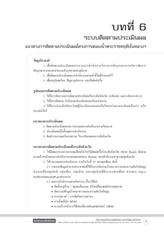 บทที่ 6

ระบบติดตามประเมินผล
แนวทางการติดตามประเมินผลโครงการสนองน้ำพระราชหฤทัยในหลวงฯ
วัตถุประสงค์

	
1.	เพื่ อ ติ ด ตามประเมิ น ผลกระบวนการดำเนิ น งานโครงการเชิ ง รุ ก และการบริ ห ารจั ด การ

เชิงบูรณาการของหน่วยงานส่วนกลางและภูมิภาค
	
2. เพื่อติดตามประเมินผลการดำเนินงานตามตัวชี้วัดที่กำหนดไว้
	
3. เพื่อสรุปบทเรียน ปัญหาอุปสรรค และปัจจัยสำเร็จ


รูปแบบการติดตามประเมินผล

	
1.	ให้มีการจัดระบบการติดตามประเมินผลในระดับจังหวัด ระดับเขต และระดับกระทรวง
	
2. ให้มีการติดตาม กำกับและประเมินตนเองในหน่วยงาน
	
3.	ให้มีการประเมินอิสระโดยผู้ประเมินภายนอกหรือโดยหน่วยงานระดับเหนือกว่า หรือ
ประเมินไขว้


แนวทางการประเมินผล
	
	
	


1.	ติดตามประเมินผลและรายงานผลการดำเนินงานรายไตรมาส
2. ประเมินผลเมื่อสิ้นสุดการดำเนินงาน
3.	จัดทำรายงานผลในภาพรวม ในระดับเขตและระดับจังหวัด

แนวทางการติดตามประเมินผลในระดับจังหวัด

	
1. ให้มีคณะกรรมการควบคุมป้องกันโรคไม่ติดต่อเรื้อรังระดับจังหวัด (NCD Board) ติดตาม
ความก้าวหน้าของการดำเนินการและเผยแพร่ทาง Website ของสำนักงานสาธารณสุขจังหวัด
	
2. ให้รายงานผลการดำเนินงาน ภายในวันที่ 25 ของทุกเดือน ดังนี้
		 2.1	รายงานข้อมูลจำนวนประชาชนที่ได้รับการคัดกรองโรคเบาหวานและความดันโลหิตสูง
จำแนกเป็ น กลุ่ ม ปกติ กลุ่ ม เสี่ ย ง กลุ่ ม ป่ ว ย และกลุ่ ม ป่ ว ยที่ มี ภ าวะแทรกซ้ อ น ผ่ า นทาง http://
healthcaredata.moph.go.th/screen/ 
		 2.2	ผลการดำเนินงานตามกิจกรรม อื่นๆได้แก่
			 • จัดตั้งหมู่บ้าน / ชุมชนต้นแบบ ปรับเปลี่ยนพฤติกรรมสุขภาพ
			 • จัดระบบข้อมูลโรคเบาหวานและความดันโลหิตสูง
			 • การรณรงค์ / การจัดกิจกรรมต่างๆ
			 • การตั้งคลินิก DPAC
			 • ความก้าวหน้าการใช้แผนที่ทางเดินยุทธศาสตร์ (SRM)
แนวทางการดำเนินงาน

“โครงการสนองน้ำพระราชหฤทัยในหลวง ทรงห่วงใยสุขภาพประชาชน”
เพื่อถวายเป็นพระราชกุศล แด่พระบาทสมเด็จพระเจ้าอยู่หัว เนื่องในโอกาสที่จะทรงเจริญพระชนมพรรษา ๘๔ พรรษา ๕ ธันวาคม ๒๕๕๔

71

 