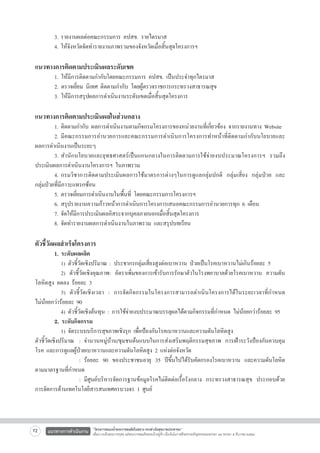 3.	รายงานผลต่อคณะกรรมการ คปสข. รายไตรมาส
4.	ให้จังหวัดจัดทำรายงานภาพรวมของจังหวัดเมื่อสิ้นสุดโครงการฯ

	
	
	


1. ให้มีการติดตามกำกับโดยคณะกรรมการ คปสข. เป็นประจำทุกไตรมาส
2. ตรวจเยี่ยม นิเทศ ติดตามกำกับ โดยผู้ตรวจราชการกระทรวงสาธารณสุข
3. ให้มีการสรุปผลการดำเนินงานระดับเขตเมื่อสิ้นสุดโครงการ

แนวทางการติดตามประเมินผลระดับเขต

แนวทางการติดตามประเมินผลในส่วนกลาง

	
1.	ติดตามกำกับ ผลการดำเนินงานตามกิจกรมโครงการของหน่วยงานที่เกี่ยวข้อง จากรายงานทาง Website
	
2.	มีคณะกรรมการอำนวยการและคณะกรรมการดำเนินการโครงการทำหน้าที่ติดตามกำกับนโยบายและ

ผลการดำเนินงานเป็นระยะๆ
	
3.	สำนักนโยบายและยุทธศาสตร์เป็นแกนกลางในการติดตามการใช้จ่ายงบประมาณโครงการฯ รวมถึง

ประเมินผลการดำเนินงานโครงการฯ ในภาพรวม
	
4.	กรมวิชาการติดตามประเมินผลการใช้มาตรการต่างๆในการดูแลกลุ่มปกติ กลุ่มเสี่ยง กลุ่มป่วย และ

กลุ่มป่วยที่มีภาวะแทรกซ้อน
	
5.	ตรวจเยี่ยมการดำเนินงานในพื้นที่ โดยคณะกรรมการโครงการฯ
	
6.	สรุปรายงานความก้าวหน้าการดำเนินการโครงการเสนอคณะกรรมการอำนวยการทุก 6 เดือน
	
7.	จัดให้มีการประเมินผลอิสระจากบุคลภายนอกเมื่อสิ้นสุดโครงการ
	
8.	จัดทำรายงานผลการดำเนินงานในภาพรวม และสรุปบทเรียน


ตัวชี้วัดผลสำเร็จโครงการ

	
1. ระดับผลผลิต
		 1) ตัวชี้วัดเชิงปริมาณ : ประชากรกลุ่มเสี่ยงสูงต่อเบาหวาน ป่วยเป็นโรคเบาหวานไม่เกินร้อยละ 5
		 2) ตัวชี้วัดเชิงคุณภาพ: อัตราเพิ่มของการเข้ารับการรักษาตัวในโรงพยาบาลด้วยโรคเบาหวาน ความดัน
โลหิตสูง ลดลง ร้อยละ 3 
		 3) ตัวชี้วัดเชิงเวลา : การจัดกิจกรรมในโครงการสามารถดำเนินโครงการได้ในระยะเวลาที่กำหนด

ไม่น้อยกว่าร้อยละ 90
		 4) ตัวชี้วัดเชิงต้นทุน : การใช้จ่ายงบประมาณบรรลุผลได้ตามกิจกรรมที่กำหนด ไม่น้อยกว่าร้อยละ 95
	
2. ระดับกิจกรรม
		 1) จัดระบบบริการสุขภาพเชิงรุก เพื่อป้องกันโรคเบาหวานและความดันโลหิตสูง
ตัวชี้วัดเชิงปริมาณ	 :	จำนวนหมู่บ้าน/ชุมชนต้นแบบในการส่งเสริมพฤติกรรมสุขภาพ การเฝ้าระวังป้องกันควบคุม
โรค และการดูแลผู้ป่วยเบาหวานและความดันโลหิตสูง 2 แห่งต่อจังหวัด
				 :	ร้อยละ 90 ของประชาชนอายุ 35 ปีขึ้นไปได้รับคัดกรองโรคเบาหวาน และความดันโลหิต
ตามมาตรฐานที่กำหนด
				 :	มีศูนย์บริหารจัดการฐานข้อมูลโรคไม่ติดต่อเรื้อรังกลาง กระทรวงสาธารณสุข ประกอบด้วย
การจัดการด้านเทคโนโลยีสารสนเทศครบวงจร 1 ศูนย์

72

แนวทางการดำเนินงาน

“โครงการสนองน้ำพระราชหฤทัยในหลวง ทรงห่วงใยสุขภาพประชาชน”
เพื่อถวายเป็นพระราชกุศล แด่พระบาทสมเด็จพระเจ้าอยู่หัว เนื่องในโอกาสที่จะทรงเจริญพระชนมพรรษา ๘๔ พรรษา ๕ ธันวาคม ๒๕๕๔

 