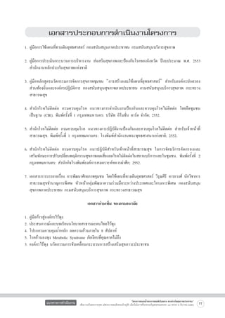 เอกสารประกอบการดำเนินงานโครงการ


1.	คู่มือการใช้แผนที่ทางเดินยุทธศาสตร์ กองสนับสนุนภาคประชาชน กรมสนับสนุนบริการสุขภาพ

2.	คู่มือการประเมินกระบวนการบริหารงาน ส่งเสริมสุขภาพและป้องกันโรคของจังหวัด ปีงบประมาณ พ.ศ. 2553

	 สำนักงานหลักประกันสุขภาพแห่งชาติ

3.	คู่มือหลักสูตรนวัตกรรมการจัดการสุขภาพชุมชน “การสร้างและใช้แผนที่ยุทธศาสตร์” สำหรับองค์กรปกครอง

	 ส่วนท้องถิ่นและองค์กรปฏิบัติการ กองสนับสนุนสุขภาพภาคประชาชน กรมสนับสนุนบริการสุขภาพ กระทรวง

	 สาธารณสุข

4.	สำนักโรคไม่ติดต่อ กรมควบคุมโรค แนวทางการดำเนินงานป้องกันและควบคุมโรคไม่ติดต่อ โดยยึดชุมชน

	 เป็นฐาน (CBI). พิมพ์ครั้งที่ 1 กรุงเทพมหานคร: บริษัท อิโมชั่น อาร์ต จำกัด; 2552.

5.	สำนักโรคไม่ติดต่อ กรมควบคุมโรค แนวทางการปฏิบัติงานป้องกันและควบคุมโรคไม่ติดต่อ สำหรับเจ้าหน้าที่

	 สาธารณสุข. พิมพ์ครั้งที่ 1 กรุงเทพมหานคร: โรงพิมพ์สำนักงานพระพุทธศาสนาแห่งชาติ; 2552.

6.	สำนักโรคไม่ติดต่อ กรมควบคุมโรค แนวปฏิบัติสำหรับเจ้าหน้าที่สาธารณสุข ในการจัดบริการคัดกรองและ

	 เสริมทักษะการปรับเปลี่ยนพฤติกรรมสุขภาพลดเสี่ยงลดโรคไม่ติดต่อในสถานบริการและในชุมชน. พิมพ์ครั้งที่ 2

	 กรุงเทพมหานคร: สำนักกิจโรงพิมพ์องค์การสงเคราะห์ทหารผ่าศึก; 2552.

7.	เอกสารการบรรยายเรือง การพัฒนาศักยภาพชุมชน โดยใช้แผนทีทางเดินยุทธศาสตร์ วิรณศิริ อารยวงศ์ นักวิชาการ

่
่
ุ
	 สาธารณสุขชำนาญการพิเศษ หัวหน้ากลุ่มพัฒนาความร่วมมือระหว่างประเทศและโครงการพิเศษ กองสนับสนุน

	 สุขภาพภาคประชาชน กรมสนับสนุนบริการสุขภาพ กระทรวงสาธารณสุข 

เอกสารอ่านเพิ่ม ของกรมอนามัย

1. คู่มือก้าวสู่องค์กรไร้พุง
2. ประสบการณ์และบทเรียนนโยบายสาธารณะคนไทยไร้พุง
4. โปรแกรมควบคุมน้ำหนัก ลดความอ้วนภายใน 8 สัปดาห์
5. โรคอ้วนลงพุง Metabolic Syndrome ภัยเงียบที่คุณคาดไม่ถึง
3. องค์กรไร้พุง นวัตกรรมการขับเคลื่อนกระบวนการสร้างเสริมสุขภาวะประชาชน






แนวทางการดำเนินงาน

“โครงการสนองน้ำพระราชหฤทัยในหลวง ทรงห่วงใยสุขภาพประชาชน”
เพื่อถวายเป็นพระราชกุศล แด่พระบาทสมเด็จพระเจ้าอยู่หัว เนื่องในโอกาสที่จะทรงเจริญพระชนมพรรษา ๘๔ พรรษา ๕ ธันวาคม ๒๕๕๔

77

 