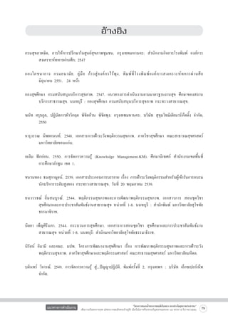 อ้างอิง



กรมสุขภาพจิต, การให้การปรึกษาในศูนย์สุขภาพชุมชน. กรุงเทพมหานคร: สำนักงานกิจการโรงพิมพ์ องค์การ

	
สงเคราะห์ทหารผ่านศึก; 2547

กองโภชนาการ กรมอนามั ย . คู่ มื อ ก้ า วสู่ อ งค์ ก รไร้ พุ ง . พิ ม พ์ ที่ โ รงพิ ม พ์ อ งค์ ก ารสงเคราะห์ ท หารผ่ า นศึ ก

	
มิถุนายน 2551. 24 หน้า

กองสุขศึกษา กรมสนับสนุนบริการสุขภาพ. 2547. แนวทางการดำเนินงานตามมาตรฐานงานสุข ศึกษาของสถาน

	
บริการสาธารณสุข. นนทบุรี : กองสุขศึกษา กรมสนับสนุนบริการสุขภาพ กระทรวงสาธารณสุข.

ฆนัท ครุธกูล, ปฏิบัตการฝ่าวิกฤต พิชิตอ้วน พิชิตพุง. กรุงเทพมหานคร: บริษัท สุขุมวิทมิเดียมาร์เก็ตติ้ง จำกัด;

	
2550

จารุวรรณ นิพพานนท์. 2548. เอกสารการเฝ้าระวังพฤติกรรมสุขภาพ. ภาควิชาสุขศึกษา คณะสาธารณสุขศาสตร์

	
มหาวิทยาลัยขอนแก่น.

เฉลิม ฟักอ่อน. 2550. การจัดการความรู้ (Knowledge Management-KM). ศึกษานิเทศก์ สำนักงานเขตพื้นที่

	
การศึกษาลำพูน เขต 1.

ชนวนทอง ธนสุกาญจน์. 2539. เอกสารประกอบการบรรยาย เรื่อง การเฝ้าระวังพฤติกรรมสำหรับผู้เข้ารับการอบรม

	
นักบริหารระดับสูงของ กระทรวงสาธารณสุข. วันที่ 20 พฤษภาคม 2539.

ธนวรรธณ์ อิ่มสมบูรณ์. 2544. พฤติกรรมสุขภาพและการพัฒนาพฤติกรรมสุขภาพ. เอกสารการ สอนชุดวิชา

	
สุขศึกษาและการประชาสัมพันธ์งานสาธารณสุข หน่วยที่ 1-8. นนทบุรี : สำนักพิมพ์ มหาวิทยาลัยสุโขทัย

	
ธรรมาธิราช.

นิตยา เพ็ญศิรินภา. 2544. กระบวนการสุขศึกษา. เอกสารการสอนชุดวิชา สุขศึกษาและการประชาสัมพันธ์งาน

	
สาธารณสุข หน่วยที่ 1-8. นนทบุรี: สำนักมหาวิทยาลัยสุโขทัยธรรมาธิราช.

นิรัตน์ อิมามี และคณะ. มปพ. โครงการพัฒนางานสุขศึกษา เรื่อง การพัฒนาพฤติกรรมสุขภาพและการเฝ้าระวัง

	
พฤติกรรมสุขภาพ. ภาควิชาสุขศึกษาและพฤติกรรมศาสตร์ คณะสาธารณสุขศาสตร์ มหาวิทยาลัยมหิดล.
	
บดินทร์ วิจารณ์. 2549. การจัดการความรู้ สู่...ปัญญาปฏิบัติ. พิมพ์ครั้งที่ 2. กรุงเทพฯ : บริษัท เอ็กซเปอร์เน็ท

	
จำกัด.

แนวทางการดำเนินงาน

“โครงการสนองน้ำพระราชหฤทัยในหลวง ทรงห่วงใยสุขภาพประชาชน”
เพื่อถวายเป็นพระราชกุศล แด่พระบาทสมเด็จพระเจ้าอยู่หัว เนื่องในโอกาสที่จะทรงเจริญพระชนมพรรษา ๘๔ พรรษา ๕ ธันวาคม ๒๕๕๔

79

 