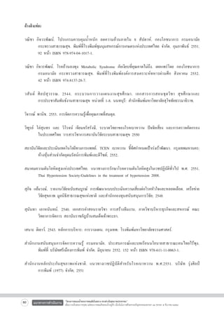 อ้างอิง(ต่อ)

วณิชา กิจวรพัฒน์. โปรแกรมควบคุมน้ำหนัก ลดความอ้วนภายใน 8 สัปดาห์. กองโภชนาการ กรมอนามัย

	
กระทรวงสาธารณสุข. พิมพ์ที่โรงพิมพ์ชุมนุมสหกรณ์การเกษตรแห่งประเทศไทย จำกัด. กุมภาพันธ์ 2551.

	
92 หน้า ISBN 978-974-04-1017-1.

วณิชา กิจวรพัฒน์. โรคอ้วนลงพุง Metabolic Syndrome ภัยเงียบที่คุณคาดไม่ถึง. เผยแพร่โดย กองโภชนาการ

	
กรมอนามัย กระทรวงสาธารณสุข. พิมพ์ที่โรงพิมพ์องค์การสงเคราะห์ทหารผ่านศึก สิงหาคม 2552.

	
42 หน้า ISBN 974-8137-28-7.

วสั น ต์ ศิ ล ปสุ ว รรณ. 2544. กระบวนการวางแผนงานสุ ข ศึ ก ษา. เอกสารการสอนชุ ด วิ ช า สุ ข ศึ ก ษาและ

	
การประชาสัมพันธ์งานสาธารณสุข หน่วยที่ 1-8. นนทบุรี: สำนักพิมพ์มหาวิทยาลัยสุโขทัยธรรมาธิราช.

วิจารณ์ พานิช. 2553. การจัดการความรู้เพื่อคุณภาพที่สมดุล.

วิฑูรย์ โล่สุนทร และ วิโรจน์ เจียมจรัสรังษี, ระบาดวิทยาของโรคเบาหวาน ปัจจัยเสี่ยง และการตรวจคัดกรอง

	
ในประเทศไทย วารสารวิชาการสถาบันวิจัยระบบสาธารณสุข 2550

สถาบันวิจยและประเมินเทคโนโลยีทางการแพทย์. TCEN เบาหวาน ชีทศกำหนดเป้าเร่งเร้าพัฒนา. กรุงเทพมหานคร:

ั
้ ิ
	
ห้างหุ้นส่วนจำกัดอุดมรัตน์การพิมพ์และดีไซด์; 2552.

สมาคมความดันโลหิตสูงแห่งประเทศไทย. แนวทางการรักษาโรคความดันโลหิตสูงในเวชปฏิบัติทั่วไป พ.ศ. 2551.

	 Thai Hypertension Society:Gudelines in the treatment of hypertension 2008.

สุกิจ แย้มวงษ์, รายงานวิจัยฉบับสมบูรณ์ การพัฒนาแบบประเมินความเสี่ยงต่อโรคหัวใจและหลอดเลือด. เครือข่าย

	
วิจัยสุขภาพ มูลนิธิสาธารณสุขแห่งชาติ และสำนักกองทุนสนับสนุนการวิจัย; 2548

สุนันทา เลาหนันทน์. 2540. เอกสารคำสอนรายวิชา การสร้างทีมงาน. ภาควิชาบริหารธุรกิจและสหกรณ์ คณะ

	
วิทยาการจัดการ สถาบันราชภัฎบ้านสมเด็จเจ้าพระยา.

เสนาะ ติเยาว์. 2543. หลักการบริหาร: การวางแผน. กรุงเทพ: โรงพิมพ์มหาวิทยาลัยธรรมศาสตร์.

สำนักงานสนับสนุนการจัดการความรู้ กรมอนามัย. ประสบการณ์และบทเรียนนโยบายสาธารณะคนไทยไร้พุง.

	
พิมพ์ที่ บริษัทศรีเมืองการพิมพ์ จำกัด. มิถุนายน 2552. 152 หน้า ISBN 978-611-11-0063-1. 

สำนักงานหลักประกันสุขภาพแห่งชาติ. แนวทางเวชปฏิบัติสำหรับโรคเบาหวาน พ.ศ.2551. บริษัท รุ่งศิลป์

	
การพิมพ์ (1977) จำกัด; 2551


80

แนวทางการดำเนินงาน

“โครงการสนองน้ำพระราชหฤทัยในหลวง ทรงห่วงใยสุขภาพประชาชน”
เพื่อถวายเป็นพระราชกุศล แด่พระบาทสมเด็จพระเจ้าอยู่หัว เนื่องในโอกาสที่จะทรงเจริญพระชนมพรรษา ๘๔ พรรษา ๕ ธันวาคม ๒๕๕๔

 