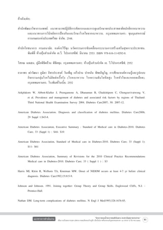 อ้างอิง(ต่อ)

สำนักพัฒนาวิชาการแพทย์. แนวทางเวชปฏิบัติการคัดกรองและการดูแลรักษาจอประสาทตาผิดปกติจากเบาหวาน

	
และแนวทางการวินิจฉัยการป้องกันและรักษาโรคไตจากเบาหวาน. กรุงเทพมหานคร: ชุมนุมสหกรณ์

	
การเกษตรแห่งประเทศไทย จำกัด; 2548.

สำนักโภชนาการ กรมอนามัย. องค์กรไร้พุง นวัตกรรมการขับเคลื่อนกระบวนการสร้างเสริมสุขภาวะประชาชน.

	
พิมพ์ที่ ห้างหุ้นส่วนจำกัด เอ.วี. โปรเกรสซีฟ. มีนาคม 2553. ISBN 978-616-11-0292-0.

โสภณ เมฆธน, คู่มือพิชิตอ้วน พิชิตพุง. กรุงเทพมหานคร: ห้างหุ้นส่วนจำกัด เอ. วี.โปรเกรสซีฟ; 2552

อาภาพร เผ่าวัฒนา ภูษิตา อิทรประสงค์ วันเพ็ญ แก้วปาน ปาหนัน พิชยภิญโญ, การศึกษาองค์ความรู้และรูปแบบ

	
กิ จ กรรมกลุ่ มโรคไม่ ติด ต่อ เรื้อ รัง (โรคเบาหวาน โรคความดั นโลหิตสู ง โรคหัวใจและหลอดเลื อ ด).

	
กรุงเทพมหานคร: โรงพิมพ์โนเบิ้ล; 2552

Aekplakorn W, Abbott-Klafter J, Premgamone A, Dhanamun B, Chaikittiporn C, Chongsuvivatwong V,

	
et al. Prevalence and management of diabetes and associated risk factors by regions of Thailand:

	
Third National Health Examination Survey 2004. Diabetes Care2007; 30: 2007-12.

American Diabetes Association. Diagnosis and classification of diabetes mellitus. Diabetes Care2006;

	
29 Suppl 1:S43-8.

American Diabetes Association, Executive Summary : Standard of Medical care in Diabetes-2010. Diabetes

	
Care; 33 (Suppl 1) : S44- S10

American Diabetes Association, Standard of Medical care in Diabetes-2010. Diabetes Care; 33 (Suppl 1):

	
S11- S61

American Diabetes Association, Summary of Revisions for the 2010 Clinical Practice Recommendations

	
Medical care in Diabetes-2010. Diabetes Care; 33 ( Suppl 1 ) : S3 

Harris MI, Klein R, Welborn TA, Knuiman MW. Onset of NIDDM occurs at least 4-7 yr before clinical

	
diagnosis. Diabetes Care1992;15:815-9.

Johnson and Johnson. 1991. Joining together: Group Theory and Group Skills. Englewood Cliffs, N.J. :

	
Prentice-Hall.

Nathan DM. Long-term complications of diabetes mellitus. N Engl J Med1993;328:1676-85.

แนวทางการดำเนินงาน

“โครงการสนองน้ำพระราชหฤทัยในหลวง ทรงห่วงใยสุขภาพประชาชน”
เพื่อถวายเป็นพระราชกุศล แด่พระบาทสมเด็จพระเจ้าอยู่หัว เนื่องในโอกาสที่จะทรงเจริญพระชนมพรรษา ๘๔ พรรษา ๕ ธันวาคม ๒๕๕๔

81

 