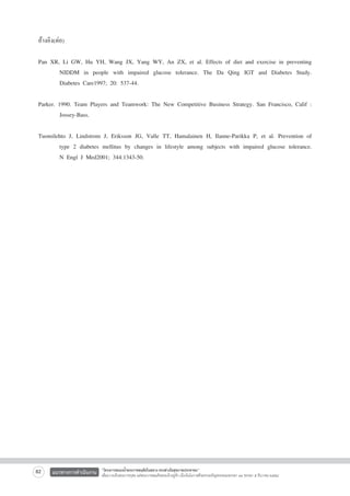 อ้างอิง(ต่อ)

Pan XR, Li GW, Hu YH, Wang JX, Yang WY, An ZX, et al. Effects of diet and exercise in preventing

	
NIDDM in people with impaired glucose tolerance. The Da Qing IGT and Diabetes Study.

	
Diabetes Care1997; 20: 537-44.

Parker. 1990. Team Players and Teamwork: The New Competitive Business Strategy. San Francisco, Calif :

	
Jossey-Bass.

Tuomilehto J, Lindstrom J, Eriksson JG, Valle TT, Hamalainen H, Ilanne-Parikka P, et al. Prevention of

	
type 2 diabetes mellitus by changes in lifestyle among subjects with impaired glucose tolerance.

	
N Engl J Med2001; 344:1343-50.




82

แนวทางการดำเนินงาน

“โครงการสนองน้ำพระราชหฤทัยในหลวง ทรงห่วงใยสุขภาพประชาชน”
เพื่อถวายเป็นพระราชกุศล แด่พระบาทสมเด็จพระเจ้าอยู่หัว เนื่องในโอกาสที่จะทรงเจริญพระชนมพรรษา ๘๔ พรรษา ๕ ธันวาคม ๒๕๕๔

 