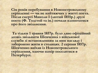 Сім років перебування в Новопетровському
укріпленні — чи не найтяжчих у житті поета.
Після смерті Миколи І (лютий 1855р.) друзі
поета (Ф. Толстой та ін.) почали клопотатися
про його звільнення.
Та тільки 1 травня 1857р. було дано офіційний
дозвіл звільнити Шевченка з військової
служби зі встановленням за ним нагляду і
забороною жити в столицях. 2 серпня 1857р.
Шевченко виїхав із Новопетровського
укріплення, маючи намір поселитися в
Петербурзі.

 