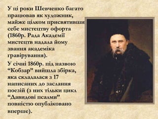 У ці роки Шевченко багато
працював як художник,
майже цілком присвятивши
себе мистецтву офорта
(1860р. Рада Академії
мистецтв надала йому
звання академіка
гравірування).
У січні 1860р. під назвою
“Кобзар” вийшла збірка,
яка складалася з 17
написаних до заслання
поезій (з них тільки цикл
“Давидові псалми”
повністю опубліковано
вперше).

 