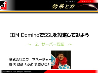 e f f e c t

f o r c e

IBM DominoでSSLを設定してみよう
～

2．サーバー認証

株式会社エフ マネージャー
御代 政彦（みよ まさひこ）
©2014 ef Co., Ltd. All rights Reserved.

～

 