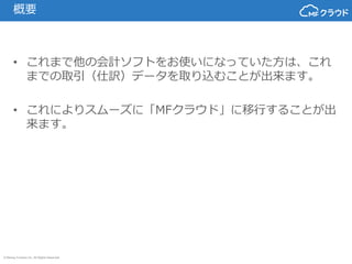 © Money Forward Inc. All Rights Reserved
概要
• これまで他の会計ソフトをお使いになっていた方は、これ
までの取引（仕訳）データを取り込むことが出来ます。
• これによりスムーズに「MFクラウド」に移行...
