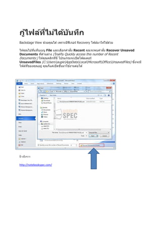 กูไฟล์ทไม่ได้บ ันทึก
้
ี่
่
้
Backstage View ชวยคุณได ้ เพราะมีฟีเจอร์ Recovery ไฟล์มาให ้ใชด ้วย
ั่
ั่
ให ้คุณไปทีแท็บเมนู File และเลือกคาสง Recent คุณจะพบคาสง Recover Unsaved
่
Documents ทีด ้านล่าง (ใกล ้กับ Quickly access this number of Recent
่
Documents:) ให ้คุณคลิกทีนี่ โปรแกรมจะเปิ ดโฟลเดอร์
่
ึ่
UnsavedFiles (C:UsersaugieAppDataLocalMicrosoftOfficeUnsavedFiles) ซงจะมี
้
ไฟล์ทของคุณอยู่ คุณก็แค่เปิ ดขึนมาใชงานต่อได ้
ี่
้

อ้ างอิงจาก
http://notebookspec.com/

 
