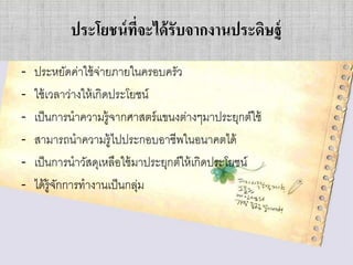 ประโยชน์ ที่จะได้ รับจากงานประดิษฐ์
-

ประหยัดค่าใช้ จ่ายภายในครอบครัว
ใช้ เวลาว่างให้ เกิดประโยชน์
เป็ นการนาความรู้จากศาสตร์ แขนงต่างๆมาประยุกต์ใช้
สามารถนาความรู้ไปประกอบอาชีพในอนาคตได้
เป็ นการนาวัสดุเหลือใช้ มาประยุกต์ให้ เกิดประโยชน์
ได้ ร้ ูจกการทางานเป็ นกลุม
ั
่

 
