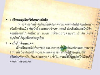 • + เลือกสมุนไพรให้ เหมาะกับผิว
เพราะสารสกัดที่ผสมในเนื ้อสครับมีความแตกต่างกันไป สมุนไพรบาง
ชนิดดีตอผิวแห้ ง เช่น น ้าผึ ้ง แตงกวา ว่านหางจระเข้ ส่วนผิวมันและผิวมีสิว
่
ควรเลือกผลไม้ รสเปรี ยว เช่น มะยม มะเฟื อง มะกรูด มะขาม เป็ นต้ น เพื่อให้
้
สมุนไพรได้ ดแลผิวอย่างถูกต้ อง
ู
• + เมื่อใกล้ ออกแดด
เมื่อเตรี ยมจะไปเที่ยวทะเล ควรงดการสครับผิวก่อนออกแดดประมาณ
2 วัน เพื่อป้องกันไม่ให้ ผิวถูกแสงแดดทาลายมากเกินไป และเลือกใช้
ผลิตภัณฑ์การป้องกันแสงแดดทุก ๆ 4 ชัวโมง รวมทังการสเปรย์ผิวให้ ช่มชื่น
่
้
ุ
ตลอดการออกแดด

 