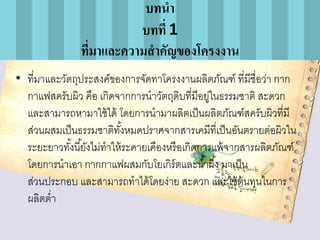 บทนา
บทที่ 1
ทีมาและความสาคัญของโครงงาน
่
• ที่มาและวัตถุประสงค์ของการจัดทาโครงงานผลิตภัณฑ์ ที่มีชื่อว่า กาก
กาแฟสครับผิว คือ เกิดจากการนาวัตถุดิบที่มีอยูในธรรมชาติ สะดวก
่
และสามารถหามาใช้ ได้ โดยการนามาผลิตเป็ นผลิตภัณฑ์สครับผิวที่มี
ส่วนผสมเป็ นธรรมชาติทงหมดปราศจากสารเคมีที่เป็ นอันตรายต่อผิวใน
ั้
ระยะยาวทังนี ้ยังไม่ทาให้ ระคายเคืองหรื อเกิดการแพ้ จากสารผลิตภัณฑ์
้
โดยการนาเอา กากกาแฟผสมกับโยเกิร์ตและน ้าผึ ้ง มาเป็ น
ส่วนประกอบ และสามารถทาได้ โดยง่าย สะดวก และใช้ ต้นทุนในการ
ผลิตต่า

 