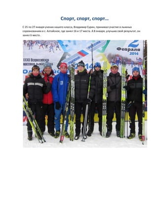 Спорт, спорт, спорт…
С 25 по 27 января ученик нашего класса, Владимир Сурин, принимал участие в лыжных
соревнованиях в с. Алтайское, где занял 16 и 17 места. А 8 января, улучшив свой результат, он
занял 6 место .

 