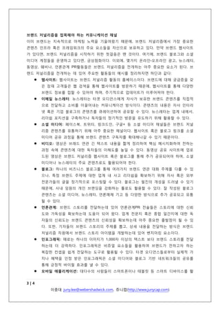 을 갖게 된다. 본래 방영되는 시간대에서만 소비되던 TV 영상들은 동영상 공유 서비스를 통해 자
신이 원하는 시간에 소비하고 있다.
두번째 브랜드 저널리즘 등장 배경은 기업들의 잘못된 마케팅 관행이다. 기업들은 자사 제품, 서
비스 및 솔루션 등을 출시할 때 마다, 해당 제품들의 장점, 기능 등에 대한 프로모션 성격의 메시
지가 담긴 보도자료, 온라인-오프라인 광고, 브로셔 등 마케팅 커뮤니케이션 활동을 전개해 왔다.
이에 반해, 타겟 소비자들은 스마트 디바이스와 소셜 미디어 활용으로 더욱 현명해짐에 따라, 브
랜드 콘텐츠에 대한 그들의 기대수준은 더욱 높아지고 있다. 이에 반해, 브랜드들은 매스 미디어
라는 메가폰을 통해 일방향적으로 메시지를 쏟아내 왔는데, 콘텐츠 수용자 입장에서는, 해당 메시
지들이 저품질의 내용을 담고 있지 않다고 생각하는 경우가 더욱 많아졌다. 브랜드들은 예전과
같은 동일한 메시지 노출 효과를 내기 위해서 더욱 많은 금전적 투자가 필요하며, 다매체시대에
그런 효과를 내는 거 자체가 불가능하다는 것을 인식하고 있다. 이제 기존의 방식이 아닌 새로운
방식을 찾아야 하는 시점이 온 것이다.
브랜드 저널리즘은 콘텐츠에 대한 신뢰도를 확보하기 위해 기자들이 취재시 주로 활용하는 주제,
소재, 데드라인 등이 담긴 ‘편집 칼렌다’라는 콘텐츠 생산방식 도입을 고려해야 한다. 또한, 신뢰
성을 확보한 제3자 공인들을 브랜드 콘텐츠의 원천으로서 큐레이션하는 등 콘텐츠 생산 방식들을
보다 다각화해야 한다. 브랜드 저널리즘의 방식으로 생산된 콘텐츠는 독자들의 참여를 이끌어내
며, 혜택 정보를 담고 있어야 하며, 기업이나 브랜드가 지향하는 가치를 담고 있어야 한다. 또한,
브랜드가 목표로 하는 비즈니스 목표를 달성하기 위한 전략이 담겨 있어야 한다.
브랜드 저널리즘을 접목해야 하는 커뮤니케이션 채널
이미 브랜드는 지속적으로 마케팅 노력을 기울여왔기 때문에, 브랜드 저널리즘에서 가장 중요한
콘텐츠 인프라 혹은 프레임워크의 주요 요소들을 자산으로 보유하고 있다. 만약 브랜드 웹사이트
가 있다면, 브랜드 저널리즘을 시작하기 위한 첫걸음은 뗀 것이다. 여기에, 브랜드 블로그와 소셜
미디어 계정들을 운영하고 있다면, 금상첨화이다. 이외에, 몇가지 온라인-오프라인 광고, 뉴스레터,
동영상, 웨비나, 언론관계 PR활동들은 브랜드 저널리즘을 전개하는 아주 중요한 요소가 된다. 브
랜드 저널리즘을 전개하는 데 있어 주요한 활동들의 예시를 정리하자면 하단과 같다:


웹사이트: 웹사이트는 브랜드 저널리즘 활동의 홈베이스이다. 브랜드에 대해 궁금증을 갖
은 잠재 고객들은 웹 검색을 통해 웹사이트를 방문하기 때문에, 웹사이트를 통해 다양한
브랜드 정보를 접할 수 있어야 하며, 주기적으로 업데이트가 이루어져야 한다.



이메일 뉴스레터: 뉴스레터는 타겟 오디언스에게 자사가 보유한 브랜드 콘텐츠를 직접적
으로 전달하고 소비를 이끌어내는 커뮤니케이션 방식이다. 콘텐츠의 내용은 자사 인터라
넷 혹은 기업 블로그의 콘텐츠를 큐레이션하여 공유할 수 있다. 뉴스레터는 업계 내에서,
리더쉽 포지션을 구축하거나 독자들의 정기적인 방문을 유도하기 위해 활용할 수 있다.



소셜 미디어: 페이스북, 트위터, 링크드인, 구글+ 등 소셜 미디어 채널들은 브랜드 저널
리즘 콘텐츠를 유통하기 위해 아주 중요한 채널이다. 웹사이트 혹은 블로그 링크를 소셜
미디어 공유 과정을 통해 브랜드 콘텐츠 구독자를 확대해나갈 수 있기 때문이다.



비디오: 영상은 브래드 연관 긴 텍스트 내용을 짧게 정리하여 핵심 메시지화하여 전하는
과정 속에 콘텐츠에 대한 독자들의 이해도를 높일 수 있다. 동영상 공유 사이트에 업로

3|5
이중대 juny.lee@webershadwick.com, 쥬니캡(http://www.junycap.com)

 