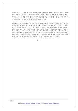 진행할 수 있다. 브랜드 저널리즘 팀에는 개발자, 웹사이트 개발자, 그래픽 디자이너, 카피라
이터, 마케터, 저널리즘, 소셜 미디어, 콘텐츠 마케팅, 비즈니스 개발 등을 이해하는 브랜드
저널리스트 등이 포함되어야 한다. 브랜드 저널리즘 기반 온라인 활동을 분석하기 위해 웹
애널리틱스 활용에 익숙한 멤버의 합류도 고려해야 한다.
마지막으로, 브랜드 저널리즘 콘텐츠는 타겟 독자들로부터 읽혀져야만 의미가 있다. 소셜 미
디어 사용자, 웹사이트 방문자, 블로그 독자 및 뉴스레터 구독자들이 해당 콘텐츠를 공유해주
는 경우의 수가 많아진다는 것은 해당 브랜드 콘텐츠가 더욱 유의미해졌다는 것을 의미한다.
일정 시간이 지났는데도, 타겟 오디언스들의 인터렉션 반응을 이끌어내지 못한다는 것은 문
제가 있다는 뜻이기 때문에, 과연 무엇이 문제인지 진단하고, 그것을 바로잡기 위해 노력해야
한다. 브랜드 저널리즘 접근법이 접목되지 않고, 기존처럼 자사 제품의 장점 및 특정 기능에
만 중심을 두고, 잘난척 작성되어 있지 않은지 다시 점검해야 한다는 의미이다.
###

5|5
이중대 juny.lee@webershadwick.com, 쥬니캡(http://www.junycap.com)

 