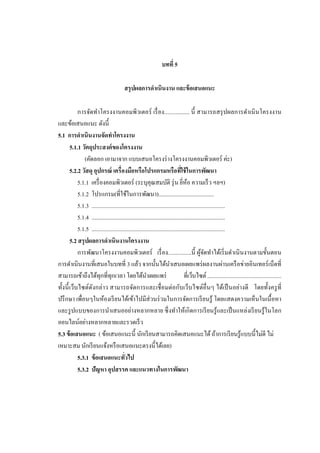 บทที่ 5
สรุ ปผลการดาเนินงาน และข้ อเสนอแนะ
การจัดทาโครงงานคอมพิวเตอร์ เรื่ อง................. นี้ สามารถสรุ ปผลการดาเนิ นโครงงาน
และข้อเสนอแนะ ดังนี้
5.1 การดาเนินงานจัดทาโครงงาน
5.1.1 วัตถุประสงค์ ของโครงงาน
(คัดลอก เอามาจาก แบบเสนอโครงร่ างโครงงานคอมพิวเตอร์ ค่ะ)
5.2.2 วัสดุ อุปกรณ์ เครื่ องมือหรือโปรแกรมหรือทีใช้ ในการพัฒนา
่
5.1.1 เครื่ องคอมพิวเตอร์ (ระบุคุณสมบัติ รุ่ น ยีห้อ ความเร็ ว ฯลฯ)
่
5.1.2 โปรแกรม(ที่ใช้ในการพัฒนา).......................................
5.1.3 ..............................................................................................
5.1.4 ..............................................................................................
5.1.5 ..............................................................................................
5.2 สรุ ปผลการดาเนินงานโครงงาน
การพัฒนาโครงงานคอมพิวเตอร์ เรื่ อง................นี้ ผูจดทาได้เริ่ มดาเนิ นงานตามขั้นตอน
้ั
การดาเนินงานที่เสนอในบทที่ 3 แล้ว จากนั้นได้นาเสนอเผยแพร่ ผลงานผ่านเครื อข่ายอินเทอร์ เน็ตที่
สามารถเข้าถึงได้ทุกที่ทุกเวลา โดยได้นาเผยแพร่
ที่เว็บไซต์ ..................................................
ทั้งนี้ เว็บไซต์ดงกล่าว สามารถจัดการและเชื่ อมต่อกับเว็บไซต์อื่นๆ ได้เป็ นอย่างดี โดยทั้งครู ที่
ั
ปรึ กษา เพื่อนๆในห้องเรี ยนได้เข้าไปมีส่วนร่ วมในการจัดการเรี ยนรู ้ โดยแสดงความเห็นในเนื้ อหา
และรู ปแบบของการนาเสนออย่างหลากหลาย ซึ่ งทาให้เกิ ดการเรี ยนรู ้และเป็ นแหล่งเรี ยนรู ้ในโลก
ออนไลน์อย่างหลากหลายและรวดเร็ ว
5.3 ข้ อเสนอแนะ ( ข้อเสนอแนะนี้ นักเรี ยนสามารถคิดเสนอแนะได้ ถ้าการเรี ยนรู ้แบบนี้ไม่ดี ไม่
เหมาะสม นักเรี ยนแจ้งหรื อเสนอแนะตรงนี้ได้เลย)
5.3.1 ข้ อเสนอแนะทัวไป
่
5.3.2 ปัญหา อุปสรรค และแนวทางในการพัฒนา

 