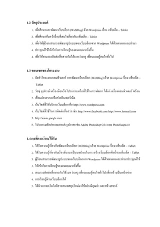 1.2 วัตถุประสงค์
1. เพื่อศึกษาและพัฒนาเว็บบล็อก (WebBlog) ด้วย Wordpress เรื่ อง แท็บเล็ต ‟ Tablet
2. เพื่อศึกษาค้นคว้าเรื่ องที่สนใจเกี่ยวกับแท็บเล็ต ‟ Tablet
3. เพื่อให้ผเู้ รี ยนสามารถพัฒนารู ปแบบของเว็บบล็อกจาก Wordpress ได้ดวยตนเองและนามา
้
4. ประยุกต์ใช้ให้เข้ากับการเรี ยนรู ้ของตนเองมากยิงขึ้น
่
4. เพื่อให้สามารถติดต่อสื่ อสารกันได้ระหว่างครู เพื่อนและผูสนใจทัวไป
้
่

1.3 ขอบเขตของโครงงาน
1. จัดทาโครงงานคอมพิวเตอร์ การพัฒนาเว็บบล็อก (WebBlog) ด้วย Wordpress เรื่ อง แท็บเล็ต ‟
Tablet
2. วัสดุ อุปกรณ์ เครื่ องมือหรื อโปรแกรมหรื อที่ใช้ในการพัฒนา ได้แก่ เครื่ องคอมพิวเตอร์ พร้อม
2. เชื่อมต่อระบบเครื อข่ายอินเทอร์ เน็ต
3. เว็บไซต์ที่ให้บริ การเว็บบล็อก คือ http://www.wordpress.com
4. เว็บไซต์ที่ใช้ในการติดต่อสื่ อสาร เช่น http://www.facebook.com http://www.hotmail.com
3. http://www.google.com
5. โปรแกรมตัดต่อและตกแต่งรู ปภาพ เช่น Adobe Photoshop CS4 และ PhotoScape2.0

1.4 ผลทีคาดว่ าจะได้ รับ
่
1. ได้รับความรู ้เกี่ยวกับพัฒนาเว็บบล็อก (WebBlog) ด้วย Wordpress เรื่ อง แท็บเล็ต ‟ Tablet
2. ได้รับความรู ้เกี่ยวกับเรื่ องที่นามาเป็ นบทเรี ยนในการสร้างเว็บบล็อกคือเรื่ องแท็บเล็ต ‟ Tablet
3. ผูเ้ รี ยนสามารถพัฒนารู ปแบบของเว็บบล็อกจาก Wordpress ได้ดวยตนเองและนามาประยุกต์ใช้
้
3. ให้เข้ากับการเรี ยนรู ้ของตนเองมากยิงขึ้น
่
4. สามารถติดต่อสื่ อสารกันได้ระหว่างครู เพื่อนและผูสนใจทัวไป เพื่อสร้างเป็ นเครื อข่าย
้
่
่
4. การเรี ยนรู ้ผานเว็บบล็อกได้
5. ได้นาเอาเทคโนโลยีสารสนเทศยุคใหม่มาใช้อย่างมีคุณค่า และสร้างสรรค์

 