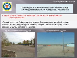 ТЭЭВЭР,АВТО ЗАМЫН ГАЗАР

1. АВТОБУСНЫ МАРШРУТЫН ЗУРАГЛАЛ ГАРГАЖ ЗД-ЫН ЗАХИРАМЖААР
БАТАЛГААЖУУЛАХ.

•Бидний тооцоолж байгаагаар гол шугмаа 2-р хорооллын эцсийн буудлаасТосгоны эцсийн буудал хүртэл байхаар тооцов. Гэхдээ энэ хооронд богино
рейсийн 2 шугам байхаар тооцоолов.
2-р хорооллын эцсийн буудал

Тосгоны эцсийн буудал

 