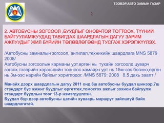 ТЭЭВЭР,АВТО ЗАМЫН ГАЗАР

2. АВТОБУСНЫ ЗОГСООЛ ,БУУДЛЫГ ОНОВЧТОЙ ТОГТООХ, ТҮҮНИЙ
БАЙГУУЛАМЖУУДАД ТАВИГДАХ ШААРДЛАГЫН ДАГУУ ЗАРИМ
АЖЛУУДЫГ ЖИЛ БҮРИЙН ТӨЛӨВЛӨГӨӨНД ТУСГАЖ ХЭРЭГЖҮҮЛЭХ.
/Автобусны замналын зогсоол, ангилал,техникийн шаардлага MNS 5879
2008/
Автобусны зогсоолын карманы урт,өргөн нь тухайн зогсоолд цуварч
зогсох тээврийн хэрэгслийн тооноос хамаарч урт нь 15м-ээс богино,өргөн
нь 3м-ээс нарийн байхыг хориглодог. /MNS 5879: 2008 8,5 дахь заалт /
Манайх дээрх шаардлагын дагуу 2011 онд 6ш автобусны буудал шинээр,7ш
стандарт бус жижиг буудлыг өргөтгөх,томосгох ажлыг зохион байгуулж
стандарт буудлын тоог 13-р нэмэгдүүлсэн.
Буудал бүр дээр автобусны цагийн хуваарь маршрут зайлшгүй байх
шаардлагатай.

 