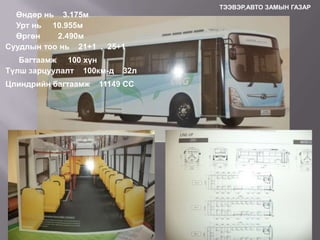 Өндөр нь 3.175м
Урт нь 10.955м
Өргөн
2.490м
Суудлын тоо нь 21+1 , 25+1
Багтаамж 100 хүн
Түлш зарцуулалт 100км-д

Цлиндрийн багтаамж

32л

11149 CC

ТЭЭВЭР,АВТО ЗАМЫН ГАЗАР

 