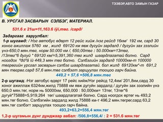 ТЭЭВЭР,АВТО ЗАМЫН ГАЗАР

В. УРСГАЛ ЗАСВАРЫН СЭЛБЭГ, МАТЕРИАЛ.
531.6 x 21ш=11,163.6 ìÿí,төг. /сард/
Задаргааг харуулбал:
1-р шугамд: / Нэг автобус өдөрт 12 рейс хийж /нэг рейсд 16км/ 192 км, сард 30
хоног ажиллаж 5760 км , жилд 69120 км явж дугуйн зардалд / дугуйн зах зээлийн
үнэ-650,0 мян.төг, норм 50.000 км /, 650,00төг : 50.000км=13төг,
/13төг*6 дугуй * 69120 км/=5,391,360 төг жилд шаардлагатай болно. Сард
ноогдох ºðòºã íü 449,3 мян төг болно. Сэлбэгийн зардалд 10000км-т 100000
төгрөгийн урсгал засварын сэлбэг шаардлагатай. бол жилд 69120км*-т 691,2
мян төгрөг.сард 57,6 мян.төг сэлбэгт зарцуулах тооцоо гарч байна.
449,2 + 57,6 =506,8 мян.төг
2-р шугамд: /Нэг автобус өдөрт 17 рейс хийж/Нэг рейсд 12,4км/ 201,8км,сард 30
хоног ажиллаж 6324км,жилд 75888 км явж дугуйн зардалд / дугуйн зах зээлийн үнэ
650,0 мян.төг, норм нь 50000км, 650,000 : 50,000км= 13төг, 13төг*6
дугуй*75888=5,919,264 төг/ шаардлагатай болно. Сард ноогдох өртөг нь 493,2
мян.төг болно. Сэлбэгийн зардалд жилд 75888 км-т 496,2 мян.төгрөг,сард 63,2
мян.төг сэлбэгт зарцуулах тооцоо гарч байна.
493,2+63,2=556,4 мян.төг
1,2-р шугамын дүнг дунджаар авбал: /506,8+556,4/ : 2 = 531.6 мян.төг

 