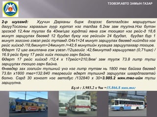 ТЭЭВЭР,АВТО ЗАМЫН ГАЗАР

2-р шугамд:
Хуучин Дарханы бирж дээрээс батлагдсан маршрутын
дагууТосгоны хараагын гүүр хүртэл нэг талдаа 6.2км зам туулна.Нэг бүтэн
эргэхэд 12,4км туулах ба 40км/цаг хурдтай явна гэж тооцвол нэг рейс-д 18,6
минут зарцуулах бөгөөд 12 буудал буюу нэг рейсийн 24 буудал, буудал бүр 1
минут зогсоно гэвэл рейс тутамд /24х1=24 минут зарцуулах бөгөөд нийтдээ нэг
рейс хийхэд /18,6минут+24минут /=42,6 минутийн хугацаа зарцуулахаар тооцов.
Өдөрт 12 цаг ажиллана гэж үзвэл /12цагийг :42,6минутад харьцуулвал (0,71цаг) /
16.9 рейс буюу 17 рейс хийх тооцоо гарч байна.
Өдөрт 17 рейс хийхэд /12,4 х 17рейс=210,8км/ зам туулж 73.8 литр түлш
зарцуулах тооцоо гарч байна.
Өнөөдөр зах зээлийн түлшний үнэ нэг литр тутам нь 1800 төг байгаа бөгөөд
73.8л х1800 төг=132.840 төгрөгийг өдөрт түлшинд зарцуулах шаардлагатай
болно. Сард 30 хоногт нэг автобус /132840 х 30=3.985.2 мян.төг-ийн түлш
зарцуулна.
Бүгд : 3.985.2 х 9ш =35.866.8 мян.төг

 