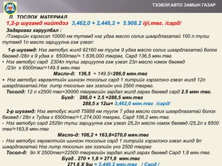 ТЭЭВЭР,АВТО ЗАМЫН ГАЗАР

Д. ТОСЛОХ МАТЕРИАЛ

1,2-р шугамд нийтдээ: 3,462,0 + 2,446,2 = 5.908.2 ìÿí,төг. /сард/
Задаргааг харуулбал :
/Тээврийн хэрэгсэл 10000 км тутамд нэг удаа масло солих шаардлагатай 100 л түлш
тутамд 1л масло зарцуулна гэж үзвэл:
1-р шугамд: Нэг автобус жилд 92160 км туулж 9 удаа масло солих шаардлагатай болох
бөгөөд /28л х 9 удаа х 6500төг/= 1.638,000 төгрөг, Сард 136,5 мян.төг.
• Нэг автобус сард 2304л түлш зарцуулна гэж үзвэл 23л масло нэмэх бөгөөд
/23л х 6500төг/=149.5 мян.төг
Масло-д: 136,5 + 149.5=286,0 мян.төг
• Нэг автобус хөргөлтийн шингэн тосолыг сард 1 литрийг хэрэглэнэ гэвэл жилд 12л
шаардлагатай.Нэг литр тосолын зах зээлийн үнэ 2500 төгрөг.
Тосолд: 12 л x2500 төг=30000 төгрөгийн зардал жилд гарах бөгөөд сард 2.5 мян төг.
Бүгд: 286,0 + 2.5 =288,5 мян.төг
288,5 х 12ш= 3,462,0 мян.төг /сард/
2-р шугамд: Нэг автобус жилд 75888 км туулж 7 удаа масло солих шаардлагатай болох
бөгөөд / 28л х 7удаа х 6500төг/=1,274,000 төгрөг, Сард 106,2 мян.төг.
- Нэг автобус сард 2529л түлш зарцуулна гэж үзвэл 25,2л масло нэмэх бөгөөд /25,2л х 6500
төг/=163,8 мян.төг
Масло-д: 106,2 + 163,8=270,0 мян.төг
- Нэг автобус хөргөлтийн шингэн тосолыг сард 1 литрийг хэрэглэнэ гэвэл жилд 9л
шаардлагатай Нэг литр тосолын зах зээлийн үнэ 2500 төгрөг
Тосол-д: 9л Х 2500төг=22500 төгрөгийн зардал жилд гарах бөгөөд Сард 1,8 мян.төг.
Бүгд . 270 + 1,8 = 271,8 мян.төг

 
