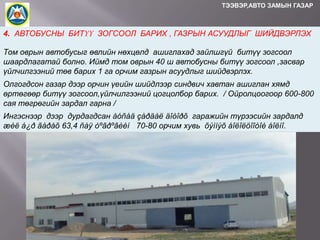 ТЭЭВЭР,АВТО ЗАМЫН ГАЗАР

4. АВТОБУСНЫ БИТҮҮ ЗОГСООЛ БАРИХ , ГАЗРЫН АСУУДЛЫГ ШИЙДВЭРЛЭХ
Том оврын автобусыг өвлийн нөхцөлд ашиглахад зайлшгүй битүү зогсоол
шаардлагатай болно. Иймд том оврын 40 ш автобусны битүү зогсоол ,засвар
үйлчилгээний төв барих 1 га орчим газрын асуудлыг шийдвэрлэх.

Олгогдсон газар дээр орчин үеийн шийдлээр синдвич хавтан ашиглан хямд
өртөгөөр битүү зогсоол,үйлчилгээний цогцолбор барих. / Ойролцоогоор 600-800
сая төгрөгийн зардал гарна /
Ингэснээр дээр дурдагдсан áóñàä çàðäàë äîòîðõ гаражийн түрээсийн зардалд
æèë á¿ð ãàðàõ 63,4 ñàÿ òºãðºãèéí 70-80 орчим хувь õýìíýõ áîëîëöîîòîé áîëíî.

 