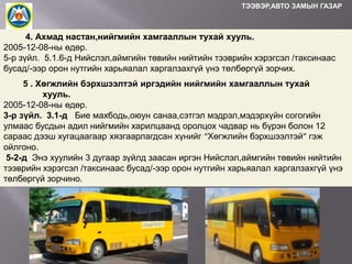 ТЭЭВЭР,АВТО ЗАМЫН ГАЗАР

4. Ахмад настан,нийгмийн хамгааллын тухай хууль.
2005-12-08-ны өдөр.
5-р зүйл. 5.1.6-д Нийслэл,аймгийн төвийн нийтийн тээврийн хэрэгсэл /таксинаас
бусад/-ээр орон нутгийн харьяалал харгалзахгүй үнэ төлбөргүй зорчих.
5 . Хөгжлийн бэрхшээлтэй иргэдийн нийгмийн хамгааллын тухай
хууль.
2005-12-08-ны өдөр.
3-р зүйл. 3.1-д Бие махбодь,оюун санаа,сэтгэл мэдрэл,мэдэрхүйн согогийн
улмаас бусдын адил нийгмийн харилцаанд оролцох чадвар нь бүрэн болон 12
сараас дээш хугацаагаар хязгаарлагдсан хүнийг “Хөгжлийн бэрхшээлтэй” гэж
ойлгоно.
5-2-д Энэ хуулийн 3 дугаар зүйлд заасан иргэн Нийслэл,аймгийн төвийн нийтийн
тээврийн хэрэгсэл /таксинаас бусад/-ээр орон нутгийн харьяалал харгалзахгүй үнэ
төлбөргүй зорчино.

 