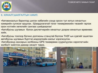 ТЭЭВЭР,АВТО ЗАМЫН ГАЗАР

6. ХЯНАЛТ,ШАЛГАЛТЫН АЖИЛ.
•Автовокзалын барилгад шилэн кабелийн үзүүр орсон тул хотын хяналтын
камерийн сүлжээг оруулах. /Шаардлагатай тоног төхөөрөмжийн төсвийг гаргаж
орон нутгийн хөгжлийн сангаас шийдвэрлэх/
•Автобусны шугамын болон диспетчерийн хяналтыг дээрхи хяналтын өрөөнөөс
хийх.
•Автобусны тоогоор богино долгионы станцтай болгож ТАЗГ-ын сувгийг ашиглан
автобусны шугамын бүртгэл,мэдээллийн ажлыг хэрэгжүүлэх.
•Автобусанд сансарын холбооны GPS төхөөрөмж суурилуулан хэрэглэгчийн
холболт хийлгэж давхар хяналт тавих.

 