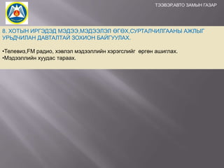 ТЭЭВЭР,АВТО ЗАМЫН ГАЗАР

8. ХОТЫН ИРГЭДЭД МЭДЭЭ,МЭДЭЭЛЭЛ ӨГӨХ,СУРТАЛЧИЛГААНЫ АЖЛЫГ
УРЬДЧИЛАН ДАВТАЛТАЙ ЗОХИОН БАЙГУУЛАХ.
•Телевиз,FM радио, хэвлэл мэдээллийн хэрэгслийг өргөн ашиглах.
•Мэдээллийн хуудас тараах.

 