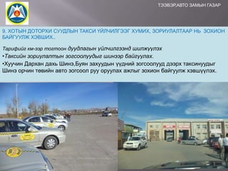 ТЭЭВЭР,АВТО ЗАМЫН ГАЗАР

9. ХОТЫН ДОТОРХИ СУУДЛЫН ТАКСИ ҮЙЛЧИЛГЭЭГ ХУМИХ, ЗОРИУЛАЛТААР НЬ ЗОХИОН
БАЙГУУЛЖ ХЭВШИХ..
Тарифийг км-ээр тогтоон дуудлагын үйлчилгээнд шилжүүлэх

•Таксийн зориулалтын зогсоолуудыг шинээр байгуулах.
•Хуучин Дархан дахь Шинэ,Буян захуудын үүдний зогсоолууд дээрх таксинуудыг
Шинэ орчин төвийн авто зогсоол руу оруулах ажлыг зохион байгуулж хэвшүүлэх.

 