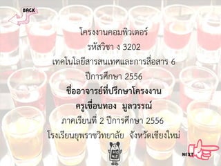 โครงงานคอมพิวเตอร
รหัสวิชา ง 3202
เทคโนโลยีสารสนเทศและการสื่อสาร 6
ปการศึกษา 2556
ชื่ออาจารยที่ปรึกษาโครงงาน
ครูเขื่อนทอง มูลวรรณ
ภาคเรียนที่ 2 ปการศึกษา 2556
โรงเรียนยุพราชวิทยาลัย จังหวัดเชียงใหม

 