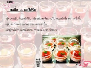 ผลทีคาดว่ าจะได้ รับ
่
-ผูคนจะเห็นวาเยลลี่ก็มีประโยชนและหันมาบริโภคเยลลี่เพื่อสุขภาพยิ่งขึ้น
-ผูคนจะรักษาสุขภาพของตนเองมากขึ้น
-ถาผูคนใหความสนใจมาก อาจจะทําแจก-จําหนาย

 