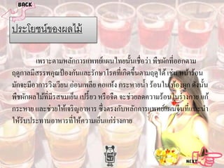 ประโยชน์ของผลไม้
เพราะตามหลักการแพทย์แผนไทยนั้นเชื่อว่า พืชผักที่ออกตาม
ฤดูกาลมีสรรพคุณป้ องกันและรักษาโรคที่เกิดขึ้นตามฤดูได้ เช่น หน้าร้อน
มักจะมีอาการวิงเวียน อ่อนเพลีย คอแห้ง กระหายนํ้า ร้อนใน ท้องผูก ดังนั้น
พืชผักผลไม้ที่มีรสขมเย็น เปรี้ ยว หรื อจืด จะช่วยลดความร้อนในร่ างกาย แก้
กระหาย และช่วยให้เจริ ญอาหาร ซึ่ งตรงกับหลักการแพทย์แผนจีนที่แนะนํา
ให้รับประทานอาหารที่ให้ความเย็นแก่ร่างกาย

 