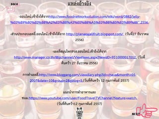 แหลงอางอิง
-ออนไลน.เขาถึงไดจากhttp://www.foodnetworksolution.com/wiki/word/0882/jelly%E0%B9%80%E0%B8%A2%E0%B8%A5%E0%B8%A5%E0%B8%B5%E0%B9%88”.2556.
-สวนประกอบเยลลี.่ ออนไลน.เขาถึงไดจาก http://planaeajalifruit.blogspot.com/ (วันที่27 ธันวาคม
2556)
-เยลลี่สมุนไพร9รส.ออนไลน.เขาถึงไดจาก
http://www.manager.co.th/iBizchannel/ViewNews.aspx?NewsID=9510000017012. (วันที่
คนควา 27 ธันวาคม 2556)
การทําเยลลี.่ http://www.bloggang.com/viewdiary.php?id=chava&month=052007&date=10&group=2&gblog=5.(วันที่คนควา 12 กุมภาพันธ 2557)
แนะนําการทําอาหารและ
ขนม.https://www.youtube.com/user/FoodTravelTVChannel?feature=watch.
(วันที่คนควา12 กุมภาพันธ 2557)

 