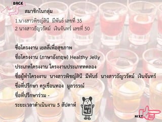 สมาชิกในกลุม
1.นางสาวพิชญสินี มีพันธ เลขที่ 35
2 นางสาวธัญวรัตม เงินจันทร เลขที่ 50
ชื่อโครงงาน เยลลี่เพื่อสุขภาพ
ชื่อโครงงาน (ภาษาอังกฤษ) Healthy Jelly
ประเภทโครงงาน โครงงานประเภททดลอง
ชื่อผูทําโครงงาน นางสาวพิชญสินี มีพันธ นางสาวธัญวรัตม เงินจันทร
ชื่อที่ปรึกษา ครูเขื่อนทอง มูลวรรณ
ชื่อที่ปรึกษารวม ระยะเวลาดําเนินงาน 5 สัปดาห

 