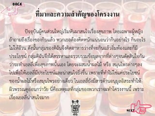 ทีมาและความสํ าคัญของโครงงาน
่
ปจจุบันผูคนสวนใหญเริ่มหันมาสนใจเรื่องสุขภาพ โดยเฉพาะผูหญิง
ถาถามถึงเรื่องของกินแลว พวกเธอตองคิดหนักแนนอนวากินอยางไร กินอะไร
ไมใหอวน ดังนั้นกลุมของดิฉันจึงคิดอาหารวางที่จะกินแลวอิ่มทองและก็มี
ประโยชน กลุมดิฉันจึงไดสรรหาและรวบรวมขอมูลจากที่ตางๆจนตัดสินใจกัน
วาจะทําเยลลี่เพื่อสุขภาพนั้นเอง โดยจะผสมน้ําผลไม หรือ สมุนไพรตางๆลง
ไปเพื่อใหเยลลี่มีประโยชนและนาสนใจยิ่งขึ้น เพราะที่ทําไมใชแคประโยชน
ของน้ําผลไมหรือสมุนไพรอยางเดียว ในเยลลี่ยังมีสารตานอนุมูลอิสระทําให
ผิวพรรณดูออนกวาวัย นี่คือเหตุผลที่กลุมของพวกเราจะทําโครงงานนี้ เพราะ
เรื่องเยลลี่นาสนใจมาก

 