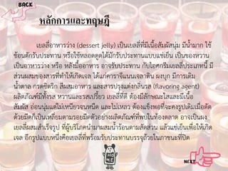หลักการและทฤษฎี
เยลลี่อาหารวาง (dessert jelly) เปนเยลลี่ที่มีเนื้อสัมผัสนุม มีน้ํามาก ใช
ชอนตักรับประทาน หรือใชหลอดดูดไดมักรับประทานแบบแชเย็น เปนของหวาน
เปนอาหารวาง หรือ หลังมื้ออาหาร อาจรับประทาน กับไอศกรีมเยลลี่ประเภทนี้ มี
สวนผสมของสารที่ทําใหเกิดเจล ไดแกคาราจีแนนเจลาติน ผงบุก มีการเติม
น้ําตาล กรดซิตริก สีผสมอาหาร และสารปรุงแตงกลิ่นรส (flavoring agent)
ผลิตภัณฑมีทั้งรส หวานและรสเปรี้ยว เยลลี่ที่ดี ตองมีลักษณะใสและมีเนื้อ
สัมผัส ออนนุมแตไมเหนียวจนหนืด และไมเหลว ตองแข็งพอที่จะคงรูปเดิมเมื่อตัด
ดวยมีดก็เปนเหลี่ยมตามรอยมีดตัวอยางผลิตภัณฑที่พบในทองตลาด อาจเปนผง
เยลลีผสมสําเร็จรูป ที่ผูบริโภคนํามาผสมน้ํารอนตามสัดสวน แลวแชเย็นเพือใหเกิด
่
่
เจล อีกรูปแบบหนึ่งคือเยลลีทพรอมรับประทานบรรจุถวยในภาชนะที่ปด
่ ี่

 