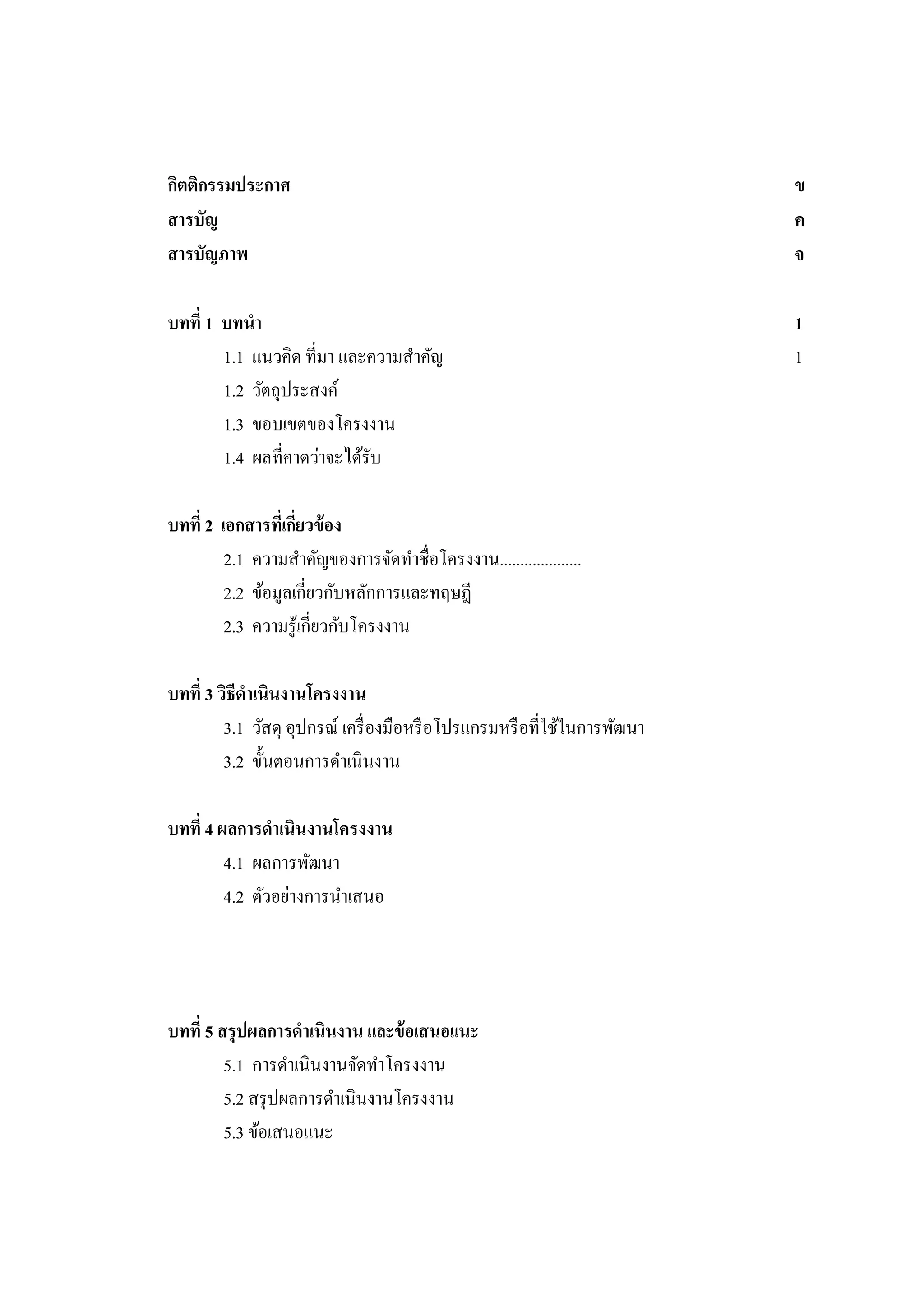 กิตติกรรมประกาศ
สารบัญ
สารบัญภาพ

ข
ค
จ

บทที่ 1 บทนา
1.1 แนวคิด ที่มา และความสาคัญ
1.2 วัตถุประสงค์
1.3 ขอบเขตของโครงงาน
1.4 ผลที่คาดว่าจะได้รับ

1
1

บทที่ 2 เอกสารทีเ่ กียวข้ อง
่
2.1 ความสาคัญของการจัดทาชื่อโครงงาน....................
2.2 ข้อมูลเกี่ยวกับหลักการและทฤษฎี
2.3 ความรู ้เกี่ยวกับโครงงาน
บทที่ 3 วิธีดาเนินงานโครงงาน
3.1 วัสดุ อุปกรณ์ เครื่ องมือหรื อโปรแกรมหรื อที่ใช้ในการพัฒนา
3.2 ขั้นตอนการดาเนิ นงาน
บทที่ 4 ผลการดาเนินงานโครงงาน
4.1 ผลการพัฒนา
4.2 ตัวอย่างการนาเสนอ

บทที่ 5 สรุ ปผลการดาเนินงาน และข้ อเสนอแนะ
5.1 การดาเนินงานจัดทาโครงงาน
5.2 สรุ ปผลการดาเนินงานโครงงาน
5.3 ข้อเสนอแนะ

 